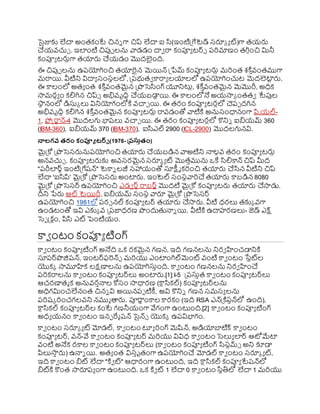 సైజ్ఞకు లేదా అంతకంటే చిని గా చిప్ లేదా ఐ స(ఇంటిప్రగేటెడ్ స్రూక య ట్)గా తయ్ర్ల
చయ్వ్చుు . ఇలంటి చిపుా లను వాడడం దావ రా కంప్యయ టర్్ రర్మాణం తగి కంచి మినీ
కంప్యయ టర్లుగా తయార్ల చయ్డం మొదలైంది.
ఈ చిపుా లను ఉరయోగించి తయారైన మెయిన్ ప్రేమ్ కంప్యయ టర్లు మర్ంత శక్త ి
వ్ంతముగా
మరాయి. వీటిని విదాయ స్ంస్థలలో, ప్రరభుతవ కారాయ లయాలలో ఉరయోగించుట మెదలెటా
ట ర్ల.
ఈ కాలంలో అతయ ంత శక్త ి
వ్ంతమైన ప్రొసెసంగ్ యూనిటుు, శక్త ి
వ్ంతమైన మెమొరీ, అధిక
సామరధయ ం కలిగిన చిప్్ అభివ్ృదిి చయ్బడా
ు యి. ఈ కాలంలోనే అయ్సాక ంతతవ టేపుల
ర్గ
సా
థ నంలో డిస్తక లు వినియోగంలోక్త వ్చాు యి. ఈ తరం కంప్యయ టరులో చెరా దగిన
అభివ్ృదిి కలిగిన శక్త ి
వ్ంతమైన కంప్యయ టర్లు రావ్డంతో వాటిక్త అనుస్ంధానంగా పి,య్ల్-
1, ఫోక్ట్రాటన్-4 మొదలగు భాష్లు వ్చాు యి. ఈ తరం కంప్యయ టరులో కొనిి ఐియ్మ్ 360
(IBM-360), ఐియ్మ్ 370 (IBM-370), ఐసఎల్ 2900 (ICL-2900) మొదలగునవి.
న్లలగవ రరం కంప్యూ టర్్ (1976- త్రస్తురం)
మైప్రకో ప్రొసెస్ర్లనురయోగించి తయార్ల చయ్బడిన వాఅటిని నాలకవ్ తరం కంప్యయ టర్లు
అనవ్చుు . కంప్యయ టర్లకు అవ్స్రమైన స్రూక య ట్ మొతిమును ఒకే సలికాన్ చిప్ మీద
"రరీలర్్ఇంటిప్రగేష్న్" టెకాి లజీ స్హాయ్ంతో స్తక్ష్మమ కర్ంచి తయార్ల చసన వీటిని చిప్
లేదా 'ఐసపి' మైప్రకో ప్రొసెస్ర్ల అంటార్ల. ఇంటెల్ స్ంస్థవార్చ తయార్ల కాబడిన 8080
మైప్రకో ప్రొసెస్ర్ ఉరయోగించి ఎడవ ర్ురాబర్టమొదటి మైప్రకో కంప్యయ టర్ల తయార్ల చసాడు.
దీని ేర్ల ఆల్ టెయిరీ. ఐియ్మ్ స్ంస్థ వారూ మైప్రకో ప్రొసెస్ర్
ఉరయోగించి 1981లో రర్ నల్ కంప్యయ టర్ తయార్ల చసార్ల. వీటి ధరలు తకుక వ్గా
ఉండటంతో ఇవి ఎకుక వ్ ప్రరజాధరణ ొందుతనాి యి. వీటిక్త ఉదాహరణలు- జెడ్ ఎక్ష్
సెా క్ట్క టం, పిస ఎట్ పెంటియ్ం.
కావ ంటం కంప్యయ టింగ్
కావ ంటం కంప్యయ టింగ్ అనేది ఒక రకమైన గణన, ఇది గణనలను నిరవ హంచడానిక్త
స్తరర్ొజిష్న్, ఇంటర్ఫరన్్ మర్యు ఎంటాంగిల్మెంట్ వ్ంటి కావ ంటం ర్గ
సేటట్ల
యొకక సామూహక లక్షణాలను ఉరయోగిస్తింది. కావ ంటం గణనలను నిరవ హంచ
రర్కరాలను కావ ంటం కంప్యయ టర్లు అంటార్ల.[1]: I-5  ప్రరస్తిత కావ ంటం కంప్యయ టర్లు
ఆచరణాతమ క అనువ్రినాల కోస్ం సాధారణ (ర్గ
కాుసకల్) కంప్యయ టర్లను
అధిగమించలేనంత చిని వి అయినరా టికీ, అవి కొనిి గణన స్మస్య లను
రర్ష్క ర్ంచగలవ్ని నముమ తార్ల. ప్యరాణ ంకాల కారకం (ఇది RSA ఎన్ప్రక్తరషన్లో ఉంది),
ర్గ
కాుసకల్ కంప్యయ టర్ల కంటే గణనీయ్ంగా వేగంగా ఉంటుంది.[2] కావ ంటం కంప్యయ టింగ్
అధయ య్నం కావ ంటం ఇనఫ రేమ ష్న్ సైన్్ యొకక ఉరవిభాగం.
కావ ంటం స్రూక య ట్ మోడల్, కావ ంటం టూయ ర్ంగ్ మెష్టన్, అడియాబాటిక్ కావ ంటం
కంప్యయ టర్, వ్న్-వే కావ ంటం కంప్యయ టర్ మర్యు వివిధ కావ ంటం సెలుయ లర్ ఆోమేటా
వ్ంటి అనేక రకాల కావ ంటం కంప్యయ టర్లు (కావ ంటం కంప్యయ టింగ్ సస్టమ్్ అని కూడా
పిలుసా
ి ర్ల) ఉనాి యి. అతయ ంత విస్ిృతంగా ఉరయోగించ మోడల్ కావ ంటం స్రూక య ట్,
ఇది కావ ంటం ిట్ లేదా "క్తవ ట్" ఆధారంగా ఉంటుంది, ఇది ర్గ
కాుసకల్ కంప్యయ టేష్న్లో
ిట్క్త కొంత సారూరయ ంగా ఉంటుంది. ఒక క్తవ ట్ 1 లేదా 0 కావ ంటం ర్గ
సథతిలో లేదా 1 మర్యు
 