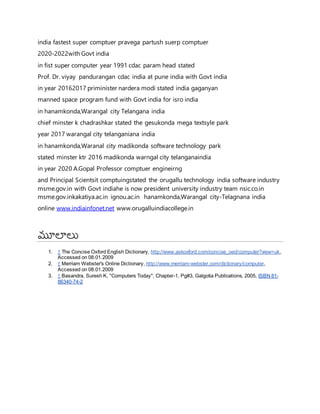 indiaర్గfastestర్గsuperర్గcomptuerర్గpravegaర్గpartushర్గsuerpర్గcomptuer
2020-2022withర్గGovtర్గindia
inర్గfistర్గsuperర్గcomputerర్గyearర్గ1991ర్గcdacర్గparamర్గheadర్గstated
Prof.ర్గDr.ర్గviyayర్గర్గpanduranganర్గcdacర్గindiaర్గatర్గpuneర్గindiaర్గwithర్గGovtర్గindia
inర్గyearర్గ20162017ర్గpriministerర్గnarderaర్గmodiర్గstatedర్గindiaర్గgaganyan
mannedర్గspaceర్గprogramర్గfundర్గwithర్గGovtర్గindiaర్గforర్గisroర్గindia
inర్గhanamkonda,Warangalర్గ cityర్గTelanganaర్గindia
chiefర్గminsterర్గkర్గchadrashkarర్గstatedర్గtheర్గgesukondaర్గmegaర్గtextsyleర్గpark
yearర్గ2017ర్గwarangalర్గcityర్గtelanganianaర్గindia
inర్గhanamkonda,Waranalర్గcityర్గmadikondaర్గsoftwareర్గtechnologyర్గ park
statedర్గminsterర్గktrర్గ2016ర్గmadikondaర్గwarngalర్గcityర్గtelanganaindia
inర్గyearర్గ2020ర్గA.Gopalర్గProfessorర్గcomptuerర్గengineirng
andర్గPrincipalర్గScientsitర్గcomptuingstatedర్గ theర్గorugalluర్గtechnologyర్గ indiaర్గsoftwareర్గindustryర్గ
msme.gov.inర్గwithర్గGovtర్గindiaheర్గisర్గnowర్గpresidentర్గuniversityర్గindustryర్గteamర్గnsic.co.inర్గ
msme.gov.inkakatiya.ac.inర్గ ignou.ac.inర్గ ర్గhanamkonda,Warangalర్గ city-Telagnanaర్గindia
onlineర్గwww.indiainfonet.netర్గwww.orugalluindiacollege.in
మూలలు
1. ↑ The Concise Oxford English Dictionary, http://www.askoxford.com/concise_oed/computer?view=uk,
Accessed on 08.01.2009
2. ↑ Merriam Webster's Online Dictionary, http://www.merriam-webster.com/dictionary/computer,
Accessed on 08.01.2009
3. ↑ Basandra, Suresh K, "Computers Today", Chapter-1, Pg#3, Galgotia Publications, 2005, ISBN 81-
86340-74-2
 