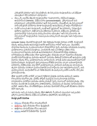 ఎలెక్ట్కాటనిక్ రర్కరం" అని నిరవ చిస్ింది. ఈ నిరవ చనం కంప్యయ టర్ను ఒక విశ్ల ుష్ణా
య్ంప్రతంగా లేక రర్కరంగా చూస్తింది.[1]
 వెబ్ టర్్ ఇంగ్ల ుష్ డిక్షనర్ కంప్యయ టర్కు "స్మాచారానిి నిక్షేపించి (store) ,
అనుదానించి (retrieve), విశ్ల ుష్టంచగల (process/analyze), ప్రోప్రగామబుల్ ఐన
(సామానయ ంగా ఎలెక్ట్కాటనిక్) రర్కరం" అనే నిరవ చనానిి చెబుతోంది. ఈ నిరవ చనంలో
నాన్-ఎలెక్ట్కాటనిక్త రర్కరాలు కూడా కంప్యయ టర్లు అనబడవ్చు నే అరథం గోచర్స్ింది.[2]
 స్తరేశ్ బస్ంప్రద తన కంప్యయ టర్్ టుడే అనే పుస్ికంలో ఈ రర్కరానిి "విపులమైన
ఆదేాల అధారంగా, దతా
ి ంాలను (డేటాను) స్వవ కర్ంచి, విశ్ల ుష్టంచి, ఫలితాలను
ప్రరదానంచస్త
ి స్మస్య లను రర్ష్క ర్ంచగల య్ంప్రతం." అని నిరవ చించార్ల. ఈ
నిరవ చనంలో కంప్యయ టర్ను 'స్మస్య లను రర్ష్క ర్ంచ య్ంప్రతం' అని గుర్ించటం
జర్గింది.[3]
computer history మొదటి కంప్యయ టర్ 19వ్ శతాబిపు రండవ్ దార్గ
బిం నాటిక్త, కంప్యయ టర్
యొకక ఆవిష్క రణకు అవ్స్రమైన అనేక ఆలోచనలు గాలిలో ఉనాి యి. మొదటిది,
సాధారణ గణనలను స్వ య్ంచాలకంగా చయ్గలిగిన సైన్్ మర్యు రర్ప్రశమకు స్ంభావ్య
ప్రరయోజనాలు ప్రరశంసంచబడా
ు యి, ఎందుకంటే అవి ఒక శతాబిం ప్రక్తతం కాదు.
స్వ య్ంచాలక గణనను మర్ంత ఆచరణాతమ కంగా చయ్డానిక్త నిర్ిష్ట రదధతలు,
లగర్థమ్లను జోడించడం లేదా పునరావ్ృతం చయ్డం దావ రా గుణకారం చయ్డం
వ్ంటివి కనుగొనబడా
ు యి మర్యు అనలగ్ మర్యు డిజిటల్ రర్కరాలతో అనుభవ్ం ప్రరతి
విధానం యొకక కొనిి ప్రరయోజనాలను చూపించింది. జాకవ ర్ు మగ కం (మునురటి విభాగంలో
వివ్ర్ంచినటుుగా, కంప్యయ టర్ ప్యరవ గాములు) కోడెడ్ స్తచనల దావ రా బహుళారధసాధక
రర్కరానిి నిరేిశంచడం వ్లు కలిగే ప్రరయోజనాలను చూపింది మర్యు ఆ స్తచనలను
తవ రగా మర్యు స్రళంగా స్వ్ర్ంచడానిక్త రంచ్ కార్ులను ఎల ఉరయోగించవ్చ్చు ఇది
ప్రరదర్శ ంచింది. ఇంగ ుండ్లోని ఒక గణిత మేధావి ఈ ముకక లనిి ంటినీ ఒకచ్చట చరు డం
ప్రారంభించాడు.
త్యడా ఇంజిన్ చారుస్ బాబేజ్ ఒక ఆంగ ుగణిత ాక్ట్స్ిజ్ఞుడు మర్యు ఆవిష్క రి: అతను
కౌకాయ చర్ను కనుగొనాి డు, ప్రిటిష్ ోస్టల్ వ్య వ్స్థను స్ంస్క ర్ంచాడు మర్యు
కారయ కలాల రర్శోధన మర్యు యాకుు ర్య్ల్ సైన్్ రంగాలలో మారకదరశ కుడు. చెటు
ర్ంగుల నుండి గత స్ంవ్త్ రాల వాతావ్రణానిి చదవ్వ్చు ని మొదట స్తచించినది
బాబేజ్. అతను కీలు, సాంకేతికలిపులు మర్యు మెకానికల్ బొమమ లతో జీవితకాల మోహం
కలిగి ఉనాి డు.
ఇది మనం ఇచిు న స్మస్య యొకక డేటా (INPUT) స్వవ కర్ంచి ముందుగా ఇవ్వ బడిన
ప్రోప్రగాం ప్రరకారం డేటాను విశ్ల ుష్టంచి ఫలితాలు (OUTPUT) అందజేస్తింది.
కంప్యూ టర్ వివరణ
 లెకక లు చయ్డం కోస్ం కాలుకుయ లేటర్
 ఉతిరాలు టైప్ చయ్డం కోస్ం టైపురైటర్
 ఉతిరాలు దాచుకోవ్డం కోస్ం అలమర
 ఆటలు ఆడుకొనే వీడియోగేమ్ ర్గ
ేుయ్ర్
 
