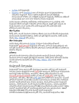  స్ంగ్లతం వినే టేపుర్కారుర్
 సనిమాలు చూసే దూరదర్శ ని ఇల ఒకే సాధనం దావ రా విక్ట్స్తిత ఉరయోగాల
స్మేమ ళనం కంప్యయ టర్. కేవ్లం ఇవేకాక ఫ్యయ క టరీలలో య్ంప్రత నిరేిశకుడు,
కారాయ లయ్లలో కాగితాల రని, ాటిలైట్ వ్య వ్స్థలలో నిపుణుడు, రోబోట్లను నడిపించ
రనిమంతడు ఇల చాల చాల చయ్గల సాధనం కంప్యయ టర్.
మనిష్ట విష్య్ం ప్రగహసా
ి డు. ఆలోచిసా
ి డు. దానిక్త అనుకూలంగా స్ా ందిసా
ి డు. కాని!
కంప్యయ టర్ డేటాని ఇన్ పుట్ గా తీస్తకొని ప్రొసెస్ చస్తింది. అవుట్ పుట్ ఇస్తింది. ఈ
రండు విష్యాల దావ రా మనిష్ట చసే రనిక్త కంప్యయ టర్ చసే రనిక్త దగ కర దగ కర
ోలికలునాి య్ని చెరా వ్చుు .
డేటా స్వీ కరణ
కీబోర్ు, మౌస్, సాక నర్ మొదలగు రర్కరాలు డేటాను మన నుంచి తీస్తకొని కంప్యయ టర్లకు
అందించుటకు ఉరయోగరడతాయి. వీటిని ఇన్ పుట్ డివైసెస్ అంటార్ల. వీటిని మనిష్ట
యొకక కళ్ళు , చెవులుతో ోలు వ్చుు .
డేటా నియంత్రణ
మనిష్ట యొకక శరీర భాగాలను మెదడు ఏ విధంగా నియ్ంప్రతిస్తిందో అలగే
కంప్యయ టరులో మైప్రకో ప్రొసెస్ర్ కంప్యయ టర్ల లోని అనిి భాగాలను నియ్ంప్రతిస్తింది. ఇది
ఇన్ పుట్ నుండి వ్చిు న డేటాను తీస్తకొని ప్రోప్రగాముల స్హాయ్ంతో విశ్ల ుష్టంచి ఫలితాలను
తయార్ల చస్తింది.
ఫలితాలు
ప్రొసెస్ర్ నుండి స్మాచారం ప్రగహంచి బయ్టకు అందించ ప్రపింటర్ల మానిటర్ల
మొదలగు భాగాలను అవుట్ పుట్ డివైసెస్ అంటార్ల. వీటిని మానవ్ శరీరంలోని మెదడు
నుండి స్మాచారం అందుకొని రని చసే కాళ్ళు , చతలు, న్నర్ల లంటి వాటితో
ోలు వ్చుు .
కంప్యయ టర్ నిరామ ణము
కంప్యయ టరులో రకాలు ఉని రా టికీ సాధారణంగా అందరూ వాడే 'రర్ నల్ కంప్యయ టర్'
నిరామ ణం ప్రరకారం టైపురైటర్ల లంటి కీ బోర్ుకలిగి ఉంటుంది. కీబోర్ుదావ రా కంప్యయ టర్లకు
అవ్స్రమైన డేటా అందిసా
ి ము. అందుకొని డేటాను విశ్ల ుష్టంచందుకు స పి యు
(సెంప్రటల్ ప్రాసెసంగ్ యూనిట్) అనేది ఒక బాకు్ లో మదర్ బోర్ు, రవ్ర్ స్పెలు బాక్్ ,
చిని ాయ న్్ , ర్గ
ా
ు ీ డిస్క , డేటా డిస్క (హార్ు క్ట్ైవ్) అనే వాటితో కలస ఉంటుంది. సెంప్రటల్
ప్రోసెసంగ్ యూనిట్ నుండి విశ్ల ుష్టంచబడిన స్మాచారమును చూడడం కోస్ం టెలివిజన్
మాదిర్గా ఉండే మానిటర్ అను సాధనం ఉండును. వీటనిి టి కలయికనూ కంప్యయ టర్
అనవ్చుు . దీనిక్త ప్రపింటర్, సాక నర్ మొదలగువాటిని కలరవ్చుు . స్తరరక ంప్యయ టింగ్
చర్ప్రత కొలంియా విశవ విదాయ లయ్ంలోని IBM టాయ బులేటర్లకు ప్రరతిస్ా ందనగా 1920ల
చివ్రలో యున్సటెడ్ ర్గ
సేటట్్ లో స్తరర్కంప్యయ టింగ్ అనే రదం ఉదభ వించింది. 1964లో
విడుదలైన CDC 6600, కొనిి సార్లు మొదటి స్తరర్ కంప్యయ టర్గా
రర్గణించబడుతంది.[1][2] అయినరా టికీ, కొనిి మునురటి కంప్యయ టర్లు 1960
 