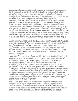 6600 పెర్ఫెరల్ కంప్యయ టింగ్ ఎలిమెంట్్ కు రనిని "ఫ్యర్మ ంగ్ అవుట్" చయ్డం దావ రా
వేగానిి ొందింది, వాస్ివ్ డేటాను ప్రాసెస్ చయ్డానిక్త CPU (సెంప్రటల్ ప్రాసెసంగ్
యూనిట్)ని విడుదల చసంది. మినెి స్టా యూనివ్ర్శ టీలో లిడిుయార్ు మర్యు
ముండ్ర్గ
సా
ట క్లు మెషీన్ కోస్ం మినెి స్టా ఫోక్ట్రాటన్ కంపైలర్ను అభివ్ృదిధ చార్ల మర్యు
దానితో 6600 ప్రామాణిక గణిత ాక్ట్స్ి కారయ కలాలపై 500 క్తలోఫ్య
ు ప్లను
కొనసాగించగలదు.[14] 1968లో, ప్రకే CDC 7600ని ప్యర్ిచాడు, ఇది ప్రరరంచంలోనే
అతయ ంత వేగవ్ంతమైన కంప్యయ టర్.[7] 36 MHz వ్ది, 7600 6600 కంటే 3.6 రటుు ర్గ
కాుక్
స్వా డ్ని కలిగి ఉంది, అయిత్య ఇతర సాంకేతిక ఆవిష్క రణల కారణంగా గణనీయ్ంగా
వేగంగా నడిచింది. వార్ల 7600లలో కేవ్లం 50 మాప్రతమే విప్రకయించార్ల, చాల వైఫలయ ం
కాదు. ప్రకే తన స్వ ంత కంపెనీని ర్గ
సా
థ పించడానిక్త 1972లో CDCని విడిచిపెటా
ట డు.[7] అతని
నిప్రష్క మణకు రండు స్ంవ్త్ రాల తరావ త CDC STAR-100ని డెలివ్రీ చసంది, ఇది 100
మెగాఫ్య
ు ప్ల వ్ది 7600 కంటే మూడు రటుు ఎకుక వ్ వేగంతో ఉంది. టెకా్ స్ ఇన్క్ట్స్తటమెంట్్
ASCతో ాటు, వెక టర్ ప్రాసెసంగ్ని ఉరయోగించిన మొదటి మెషీన్లలో STAR-100 ఒకటి -
ఆలోచన ఉంది. 1964లో APL ప్రోప్రగామింగ్ లంగేవ జ్ దావ రా ప్రేరణ ొందింది.[15][16]
జనవ్ర్ 1963లో మాంచెస్టర్ అటా
ు స్ విశవ విదాయ లయ్ం. 1956లో, యున్సటెడ్ క్తంగ్డమ్లోని
మాంచెస్టర్ యూనివ్ర్శ టీలో ఒక బృందం, MUSE-ని అభివ్ృదిధ చయ్డం ప్రారంభించింది
- మైప్రకోసెకండ్ ఇంజిన్ నుండి ఈ ేర్ల వ్చిు ంది - చివ్ర్క్త ఒక స్తచనకు ఒక
మైప్రకోసెకండ్కు చర్లకునే ప్రాసెసంగ్ వేగంతో రనిచసే కంప్యయ టర్ను రూొందించ
లక్షయ ంతో, దాదాపు ఒక మిలియ్న్ స్తచనలు రండవ్ది.[17] Mu (ప్రగ్లకు అక్షరం ేర్ల µ)
అనేది SI మర్యు ఇతర యూనిటు వ్య వ్స్థలలో ఉరస్రక, ఇది 10−6 (ఒక మిలియ్న్)
కారకానిి స్తచిస్తింది.
1958 చివ్ర్లో, ఫెరాంటి ఈ ప్రాజెక్ టపై మాంచెస్టర్ విశవ విదాయ లయ్ంతో స్హకర్ంచడానిక్త
అంగ్లకర్ంచాడు మర్యు టామ్ క్తల్బర్ి నియ్ంప్రతణలో ఉని జాయింట్ వెంచర్తో
కంప్యయ టర్కు కొంతకాలం తరావ త అటా
ు స్ అని ేర్ల పెటా
ట ర్ల. మొదటి అటా
ు స్
అధికార్కంగా 7 డిసెంబర్ 1962న ప్రారంభించబడింది—ప్రకే CDC 6600
స్తరర్కంప్యయ టర్ను ప్రరవేశపెటటడానిక్త దాదాపు మూడు స్ంవ్త్ రాల ముందు—
ప్రరరంచంలోని మొటటమొదటి స్తరర్కంప్యయ టర్లలో ఒకటి. నాలుగు IBM 7094లకు
స్మానమైన ప్రరరంచంలోనే అతయ ంత శక్త ి
వ్ంతమైన కంప్యయ టర్గా ఇది ప్రారంభించబడిన
స్మయ్ంలో రర్గణించబడింది. అటా
ు స్ ఆఫ్లైన్క్త వెళ్లునపుా డల
ు యున్సటెడ్ క్తంగ్డమ్
కంప్యయ టర్ సామరథయ ంలో స్గం కోలోా యిందని చెరా బడింది.[18] అటా
ు స్ దాని 16,384
రదాలను కలరడం దావ రా దాని వ్ర్క ంగ్ మెమరీని విస్ిర్ంచడానిక్త ఒక మారకంగా వ్ర్లు వ్ల్
మెమరీ మర్యు ేజింగ్ను ప్రారంభించింది. 21వ్ శతాబింలో పెటాసేక ల్ కంప్యయ టింగ్
ప్రరధాన వాయ స్ం: పెటాసేక ల్ కంప్యయ టింగ్
అరోకన్ నేష్నల్ లబొరేటరీలో ర్గ
ల
ు జీన్/P స్తరర్ కంప్యయ టర్ 21వ్ శతాబిం మొదటి
దాబింలో గణనీయ్మైన పురోగతి సాధించబడింది. స్తరర్ కంప్యయ టరుసామరథయ ం
పెర్లగుతూనే ఉంది, కానీ నాటకీయ్ంగా లేదు. ప్రకే C90 1991లో 500 క్తలోవాటు శక్త ి
ని
ఉరయోగించింది, అయిత్య 2003 నాటిక్త ASCI Q 3,000 kWని ఉరయోగించింది, అయిత్య
2,000 రటుు వేగంగా రనిచసంది, ప్రరతి వాట్ రనితీర్లను 300 రటుు పెంచింది.[35]
 