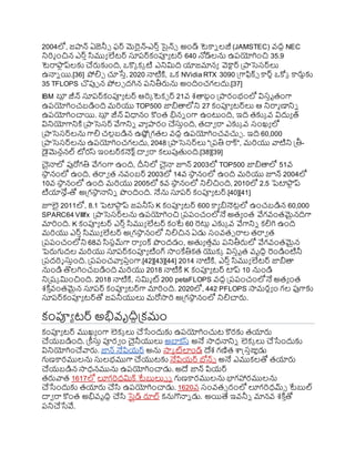 2004లో, జాన్ ఏజెనీ్ ఫర్ మెరైన్-ఎర్ిసైన్్ అండ్ టెకాి లజీ (JAMSTEC) వ్ది NEC
నిర్మ ంచిన ఎర్ిసముయ లేటర్ స్తరర్కంప్యయ టర్ 640 న్నడ్లను ఉరయోగించి 35.9
టెరాఫ్య
ు ప్లకు చర్లకుంది, ఒకొక కక టి ఎనిమిది యాజమానయ వెకాటర్ ప్రాసెస్ర్లు
ఉనాి యి.[36] ోలిు చూసేి, 2020 నాటిక్త, ఒక NVidia RTX 3090 ప్రగాఫిక్్ కార్ు ఒకోక కార్లుకు
35 TFLOPS చొపుా న ోలు దగిన రనితీర్లను అందించగలదు.[37]
IBM ర్గ
ల
ు జీన్ స్తరర్కంప్యయ టర్ ఆర్క టెకు ర్ 21వ్ శతాబిం ప్రారంభంలో విస్ిృతంగా
ఉరయోగించబడింది మర్యు TOP500 జాితాలోని 27 కంప్యయ టర్లు ఆ నిరామ ణానిి
ఉరయోగించాయి. ర్గ
ల
ు జీన్ విధానం కొంత భిని ంగా ఉంటుంది, ఇది తకుక వ్ విదుయ త్
వినియోగానిక్త ప్రాసెస్ర్ వేగానిి వాయ ారం చస్తింది, తదావ రా ఎకుక వ్ స్ంఖ్య లో
ప్రాసెస్ర్లను గాలి చలుబడిన ఉష్ణణప్రగతల వ్ది ఉరయోగించవ్చుు . ఇది 60,000
ప్రాసెస్ర్లను ఉరయోగించగలదు, 2048 ప్రాసెస్ర్లు "ప్రరతి రాక్", మర్యు వాటిని ప్రతీ-
ైమెనషనల్ ోరస్ ఇంటర్కనెక్ టదావ రా కలుపుతంది.[38][39]
చైనాలో పురోగతి వేగంగా ఉంది, దీనిలో చైనా జూన్ 2003లో TOP500 జాితాలో 51వ్
ర్గ
సా
థ నంలో ఉంది, తరావ త నవ్ంబర్ 2003లో 14వ్ ర్గ
సా
థ నంలో ఉంది మర్యు జూన్ 2004లో
10వ్ ర్గ
సా
థ నంలో ఉంది మర్యు 2005లో 5వ్ ర్గ
సా
థ నంలో నిలిచింది, 2010లో 2.5 పెటాఫ్య
ు ప్
టియానేే-తో అప్రగసా
థ నానిి ొందింది. నేను స్తరర్ కంప్యయ టర్.[40][41]
జూలై 2011లో, 8.1 పెటాఫ్య
ు ప్ జరనీస్ K కంప్యయ టర్ 600 కాయ ినెటులో ఉంచబడిన 60,000
SPARC64 VIIIfx ప్రాసెస్ర్లను ఉరయోగించి ప్రరరంచంలోనే అతయ ంత వేగవ్ంతమైనదిగా
మార్ంది. K కంప్యయ టర్ ఎర్ిసముయ లేటర్ కంటే 60 రటుు ఎకుక వ్ వేగానిి కలిగి ఉంది
మర్యు ఎర్ిసముయ లేటర్ అప్రగసా
థ నంలో నిలిచిన ఏడు స్ంవ్త్ రాల తరావ త
ప్రరరంచంలోని 68వ్ సస్టమ్గా రాయ ంక్ ొందడం, అతయ తిమ రనితీర్లలో వేగవ్ంతమైన
పెర్లగుదల మర్యు స్తరర్కంప్యయ టింగ్ సాంకేతికత యొకక విస్ిృత వ్ృదిధ రండింటినీ
ప్రరదర్శ స్తింది. ప్రరరంచవాయ రింగా.[42][43][44] 2014 నాటిక్త, ఎర్ిసముయ లేటర్ జాితా
నుండి తొలగించబడింది మర్యు 2018 నాటిక్త K కంప్యయ టర్ టాప్ 10 నుండి
నిప్రష్క మించింది. 2018 నాటిక్త, స్మిమ ట్ 200 petaFLOPS వ్ది ప్రరరంచంలోనే అతయ ంత
శక్త ి
వ్ంతమైన స్తరర్ కంప్యయ టర్గా మార్ంది. 2020లో, 442 PFLOPS సామరథయ ం గల ఫుగాకు
స్తరర్కంప్యయ టర్తో జరనీయులు మరోసార్ అప్రగసా
థ నంలో నిలిచార్ల.
కంప్యయ టర్ అభివ్ృదిిప్రకమం
కంప్యయ టర్ ముఖ్య ంగా లెకక లు చసేందుకు ఉరయోగించుట కొరకు తయార్ల
చయ్బడింది. ప్రకీస్తి ప్యరవ ం చైనీయులు అబాకస్ అనే సాధనానిి లెకక లు చసేందుకు
వినియోగించవార్ల. జాన్ నేపియ్ర్ అను సాక ట్లండ్ దేశ గణిత ాక్ట్స్ిజ్ఞుడు
గుణకారములను స్తలభముగా చయుటకు నేపియ్ర్ బోన్్ అనే ఎముకలతో తయార్ల
చయ్బడిన సాధనమును ఉరయోగించాడు. అదే జాన్ పియ్ర్
తర్లవాత 1617లో లూగర్ధమిక్ టేబులు్ ి గుణకారములను భాగహారములను
చసేందుకు తయార్ల చస ఉరయోగించాడు. 1620వ్ స్ంవ్త్ రంలో లూగర్ధమ్్ టేబుల్
దావ రా కొంత అభివ్ృదిధ చస ర్గ
సెలుడ్ రూల్ కనుగొనాి డు. అయిత్య ఇవ్నీి మానవ్ శక్త ి
తో
రనిచసేవే.
 