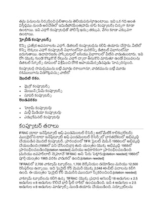 తమ రనులను నిరవ ర్ించి రలితాలను తెలియ్రర్లస్త
ి ఉంటాయి. ఇవి ఒక గది అంత
విస్విరణము నుండి అరచతిలో ఇమిడిోయంత(ామ్ టాప్ కంప్యయ టర్) చిని గా కూడా
ఉంటాయి. ఇవి ఎనా
ు గ్ కంప్యయ టరుతో ోలిసేి ఖ్ర్లు తకుక వ్, వేగం కూడా ఎకుక వ్గా
ఉంటాయి.
హైత్ీడ్ కంప్యూ టర్్
కొనిి ప్రరత్యయ క అవ్స్రాలకు ఎనా
ు గ్, డిజిటల్ కంప్యయ టరును కలిపి తయార్ల చసా
ి ర్ల. వీటిలో
కొనిి లెకక లు ఎనా
ు గ్ కంప్యయ టర్ విభాగంలోనూ మర్కొనిి డిజిటల్ విభాగంలోనూ
జర్లగుతాయి. ఉదాహరణకు హాసా టలులో ఐసయు విభాగాలలో వీటిని వాడుతంటార్ల. ఇవి
రోగి యొకక గుండె కొటుటకొనే రేటును ఎనా
ు గ్ దావ రా తీస్తకొని మార్లతూ ఉండే విలువ్లను
డిజిటల్ సగి ల్్ రూరంలో విశ్ల ుష్టంచి రోగిక్త అాయ్మేరా డినపుడు హెచు ర్స్తింది.
కంప్యయ టరు సామరధయ మును బటిట మూడు రకాలుగానూ, వాడకమును బటిట మూడు
రకములుగాను విడగొర్గ
టటవ్చుు వాటిలో
మొదటి రకం.
 మైప్రకో కంప్యయ టర్్
 మెయిన్ ప్రేమ్ కంప్యయ టర్్
 స్తరర్ కంప్యయ టర్్
రండవరకం
 హోమ్ కంప్యయ టర్లు
 మలీట మీడియా కంప్యయ టర్లు
 ఎడుయ కేష్నల్ కంప్యయ టర్లు
కంప్యయ టర్ తరాలు
IFRAC (టాటా ఇన్ర్గ
సటటూయ ట్ ఆఫ్ ఫండమెంటల్ రీసెర్ు ఆోమేటిక్ కాలికుయ లేటర్)
ముంైలోని టాటా ఇన్ర్గ
సటటూయ ట్ ఆఫ్ ఫండమెంటల్ రీసెర్ు లో భారతదేశంలో అభివ్ృదిధ
చయ్బడిన మొదటి కంప్యయ టర్. ప్రారంభంలో TIFR పైలట్ మెష్టన్ 1950లలో అభివ్ృదిధ
చయ్బడింది (1956లో రని చసంది).[1] తది య్ంప్రతం యొకక అభివ్ృదిధ 1955లో
ప్రారంభించబడింది[citation needed] మర్యు అధికార్కంగా ప్రారంభించబడింది
(మర్యు జవ్హర్లల్ నెప్రూచ TIFRAC అని ేర్ల పెటా
ట ర్ల)[citation needed] 1960లో
ప్యర్ియ్ంప్రతం 1965 వ్రకు వాడుకలో ఉంది.[citation needed]
TIFRACలో 2,700 వాకూయ మ్ టూయ బ్లు, 1,700 జెరేమ నియ్ం డయోడ్లు మర్యు 12,500
రసస్టర్లు ఉనాి యి. ఇది ఫెక్ట్రైట్ కోర్ మెమరీ యొకక 2,048 40-ిట్ రదాలను కలిగి
ఉంది. ఈ య్ంప్రతం ఫెక్ట్రైట్ కోర్ మెమరీని ముందుగా స్వవ కర్ంచింది.[citation needed]
వాకూయ మ్ టూయ బ్లను కలిగి ఉని TIFRAC యొకక ప్రరధాన అసెంబ్లు 18 అడుగుల x 2.5
అడుగుల x 8 అడుగుల కొలిచ భారీ ర్గ
స్వటల్ రాక్లో ఉంచబడింది. ఇది 4 అడుగుల x 2.5
అడుగుల x 8 అడుగుల మాడూయ ల్్ నుండి తయార్ల చయ్బడింది. స్రూక య ట్లను
 