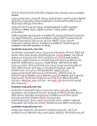 యాకె్ స్ చయ్డానిక్త ప్రరతి మాడూయ ల్కు ఇర్లవైపుల ఉకుక తలుపులు ఉనాి యి.[citation
needed]
ప్రగాఫ్లు మర్యు ఆలఫ -నూయ మర్క్ చిహాి లు రండింటి యొకక అనలగ్ మర్యు డిజిటల్
డిస్ర్గ
ేు కోస్ం కంప్యయ టర్కు స్హాయ్క అవుట్పుట్గా రనిచయ్డానిక్త కాయ థోడ్ రే టూయ బ్
డిస్ర్గ
ేు సస్టమ్ అభివ్ృదిధ చయ్బడింది.
మానుయ వ్ల్ కన్న్ ల్ కంప్యయ టర్ యొకక ఇన్పుట్/అవుట్పుట్ కంప్రోల్ యూనిట్గా
రనిచస్తింది. TIFRAC యొకక సాఫ్టవేర్ 0 మర్యు 1 యొకక ఆదేాల ప్రశ్లణిలో
ప్రవాయ్బడింది.
ప్రిటీష్-నిర్మ త HEC 2M కంప్యయ టర్, భారతదేశంలోని మొటటమొదటి డిజిటల్ కంప్యయ టర్,
ఇది 1955లో కోల్కతాలోని ఇండియ్న్ ర్గ
సా
ట టిసటకల్ ఇన్ర్గ
సటటూయ ట్లో దిగుమతి చయ్బడి,
ఇన్ర్గ
సా
ట ల్ చయ్బడింది. దీనిక్త ముందు, ఈ స్ంస్థ 1953లో ఒక చిని అనలగ్
కంప్యయ టర్ను అభివ్ృదిధ చసంది. సాంకేతికంగా భారతదేశంలో మొదటి కంప్యయ టర్
developed in india with Govenment of india.[2]
మొదటి రరం కంప్యూ టర్్ (1945-1960)
మొదటి తరం కంప్యయ టరులో వాకూయ ం టూయ బులను వాడి తయార్ల చసేవార్ల. వీటిని వాడి
తయార్ల చసన మొటట మొదటి ఎలెక్ట్కాటనిక్ కంప్యయ టర్ ఎనియాక్ (ENIAC). ఇది ర్లేలతో
తయారయిన కంప్యయ టరు కంటే వేగంగా రనిచయ్గలదు. సెకనుకు 5000 కూడికలు
చయ్గలదు. 1946లో తయారయిన ఎనియాకోు కంప్యయ టరోు మెమొరీ ఉండేదికాదు. దీని
తయారీలో 18.000 వాకూయ ం టూయ బులు, 70.000 రసస్టర్లు, 1000 కెాసటర్లు, 6000
సవ చుు లు వాడార్ల. దీనిని ఉంచందుకు చాల ఎకుక వ్ ర్గ
స్థలము అవ్స్రమవ్డమే కాక
దీనిని నడిపించందుకు 150 కె,డబుుయ ల విదుయ త్ అవ్స్రమయయ ది. అధిక శక్త ి
వినియోగించుట వ్లన ఎకుక వ్ వేడి పుడుతండేది. 1946లో జాన్ వాన్
నూయ మన్ కంప్యయ టర్లలో ప్రోప్రగాములను దాచ విధానానిి ప్రరతిాదించాడు. ఈ
విధానంలో ఎడా్ క్ (EDSAC), ఎడావ క్ (EDVAC), యునివాక్ (UNIVAC) అనే కంప్యయ టర్లు
తయారయినవి. మొదటి తరం కంప్యయ టర్లు రంచ్ కార్లు దావ రా డేటాను తీస్తకొనేవి.
ఐ,ి,య్ం - 650 (I B M - 650), ఐ,ి,య్ం - 701 (I B M - 701) మొదలగునవి మొదటి
తరం కంప్యయ టర్లు. "
రండవరరం కంప్యూ టర్్ (1960-1965)
రండవ్ తరం కంప్యయ టరులో వాకూయ ం టూయ బులకు బదులు ప్రటాని్ స్టర్్ వాడడం
మొదలెటా
ట ర్ల. ఇది రర్మాణంలో చిని దిగా ఉండటమే కాక వేగంగా రని చస్త
ి తకుక వ్
వేడిని విడుదల చస్తిండేది. ఈ కంప్యయ టరును సాంకేతిక రంగాలలోనే కాక వాయ ార
అవ్స్రములకు కూడా వినియోగించవార్ల. ఈ కంప్యయ టరును
వాడుకొనుటకై ఫోక్ట్రాటన్, కోబాల్, ఆల
క ల్, స్క బాల్ అను భాష్లు ప్రరత్యయ కంగా అభివ్ృదిి
చయ్బడినవి. ఇవి ఇంగ్ల ుషు భాష్ మాదిర్గా ఉరయోగించుటకు త్యలికగా ఉండే భాష్లు.
మూడవరరం కంప్యూ టర్్ (1965-1975)
మూడవ్ తరం కంప్యయ టర్్ చిప్ ఆధారంగా రనిచయు కంప్యయ టర్్ . లర్్ సేక ల్
ఇంటిప్రగేష్న్ దావ ర 1000 కంటే ఎకుక వ్ ప్రటాని్ స్టరును, రసస్టరును, కెాసటరును కాప్య్ య ల్
 