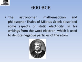 600 BCE The astronomer, mathematician and philosopher Thales of Miletus Greek described some aspects of static electricity. In his writings from the word electron, which is used to denote negative particles of the atom. 