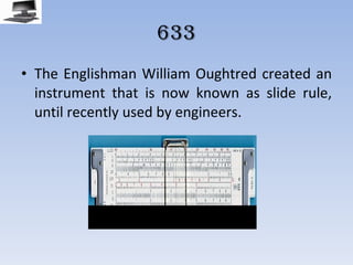 633 The Englishman William Oughtred created an instrument that is now known as slide rule, until recently used by engineers. 