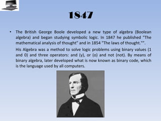 1847 The British George Boole developed a new type of algebra (Boolean algebra) and began studying symbolic logic. In 1847 he published "The mathematical analysis of thought" and in 1854 "The laws of thought."”.  His Algebra was a method to solve logic problems using binary values (1 and 0) and three operators: and (y), or (o) and not (not). By means of binary algebra, later developed what is now known as binary code, which is the language used by all computers. 