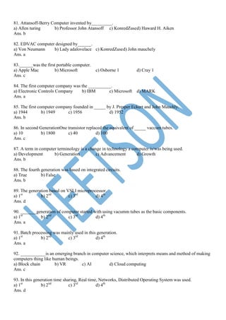81. Attansoff-Berry Computer invented by_________.
a) Allen turing b) Professor John Atansoff c) KonredZused) Haward H. Aiken
Ans. b
82. EDVAC computer designed by______.
a) Von Neumann b) Lady adalovelace c) KonredZused) John mauchely
Ans. a
83.______was the first portable computer.
a) Apple Mac b) Microsoft c) Osborne 1 d) Cray 1
Ans. c
84. The first computer company was the __________.
a) Electronic Controls Company b) IBM c) Microsoft d) MARK
Ans. a
85. The first computer company founded in _____ by J. Presper Eckert and John Mauchly.
a) 1944 b) 1949 c) 1956 d) 1952
Ans. b
86. In second GenerationOne transistor replaced the equivalent of _____ vaccum tubes.
a) 10 b) 1800 c) 40 d) 100
Ans. c
87. A term in computer terminology is a change in technology a computer is/was being used.
a) Development b) Generation c) Advancement d) Growth
Ans. b
88. The fourth generation was based on integrated circuits.
a) True b) False
Ans. b
89. The generation based on VSLI microprocessor.
a) 1st
b) 2nd
c) 3rd
d) 4th
Ans. d
90. _______generation of computer started with using vacumm tubes as the basic components.
a) 1st
b) 2nd
c) 3rd
d) 4th
Ans. a
91. Batch processing was mainly used in this generation.
a) 1st
b) 2nd
c) 3rd
d) 4th
Ans. a
92. ___________is an emerging branch in computer science, which interprets means and method of making
computers thing like human beings.
a) Block chain b) VR c) AI d) Cloud computing
Ans. c
93. In this generation time sharing, Real time, Networks, Distributed Operating System was used.
a) 1st
b) 2nd
c) 3rd
d) 4th
Ans. d
 