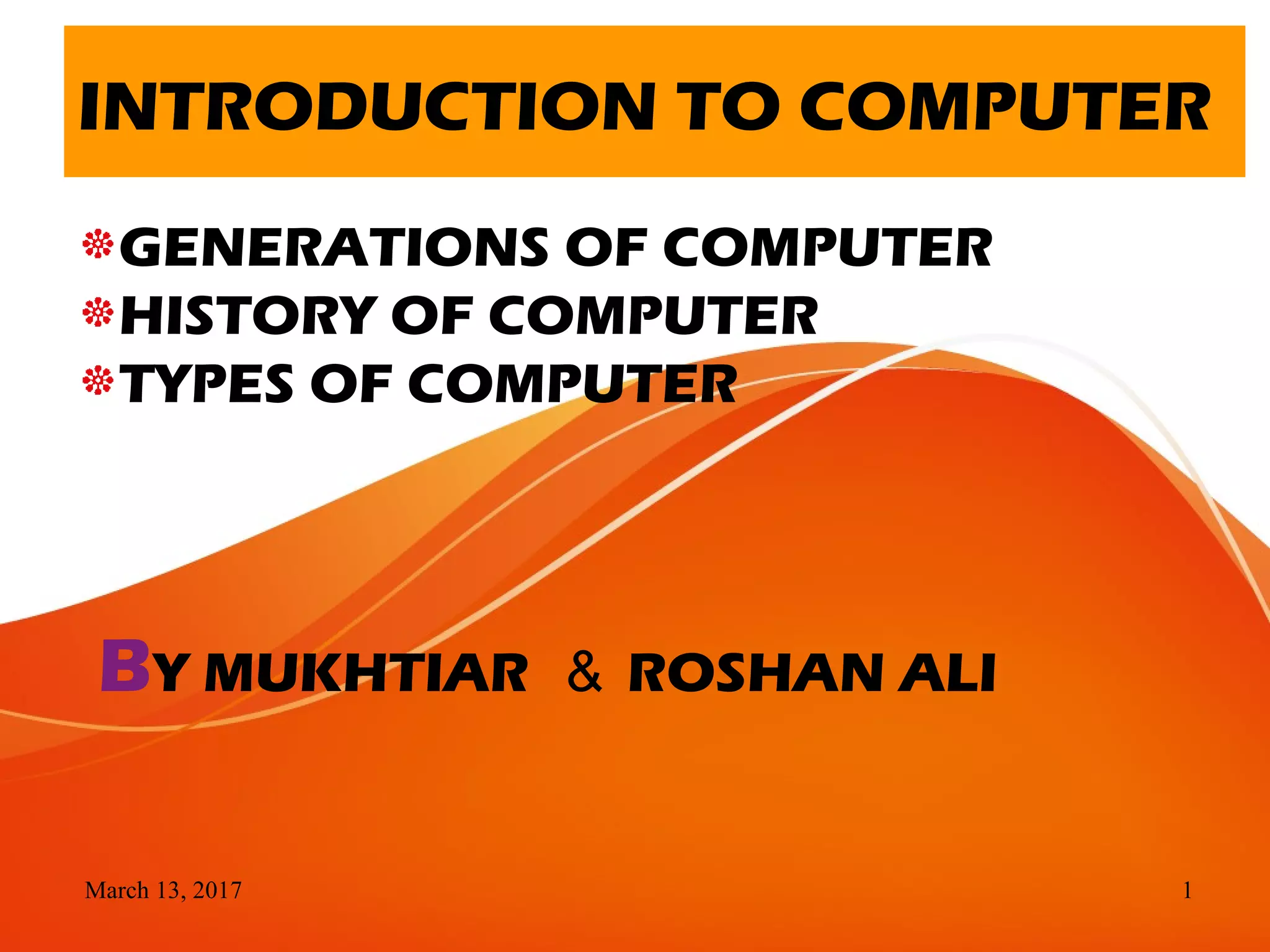 March 13, 2017 1
INTRODUCTION TO COMPUTER
GENERATIONS OF COMPUTER
HISTORY OF COMPUTER
TYPES OF COMPUTER
BY MUKHTIAR ＆ ROSHAN ALI
 