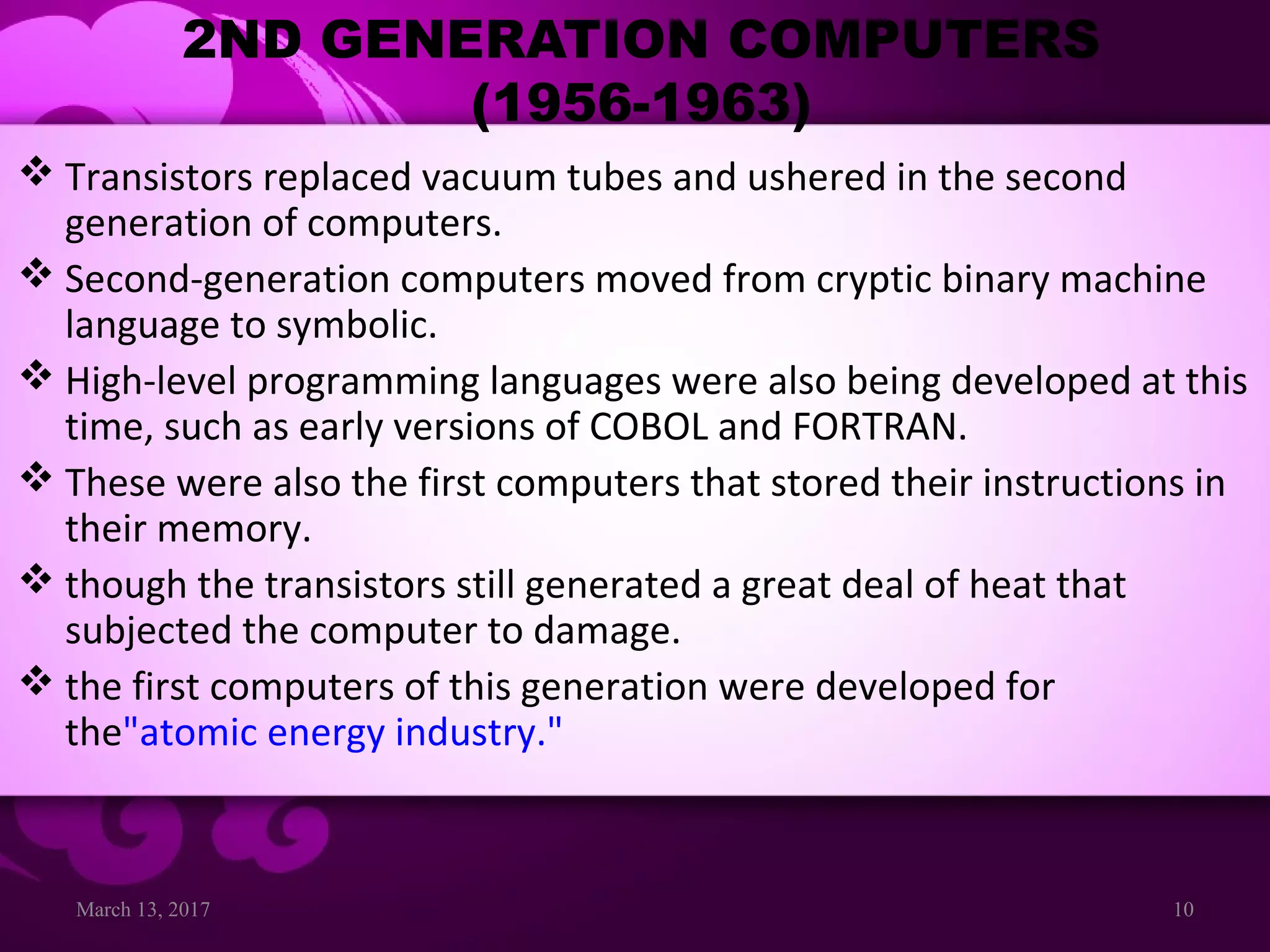 March 13, 2017 10
2ND GENERATION COMPUTERS
(1956-1963)
 Transistors replaced vacuum tubes and ushered in the second
generation of computers.
 Second-generation computers moved from cryptic binary machine
language to symbolic.
 High-level programming languages were also being developed at this
time, such as early versions of COBOL and FORTRAN.
 These were also the first computers that stored their instructions in
their memory.
 though the transistors still generated a great deal of heat that
subjected the computer to damage.
 the first computers of this generation were developed for
the"atomic energy industry."
 