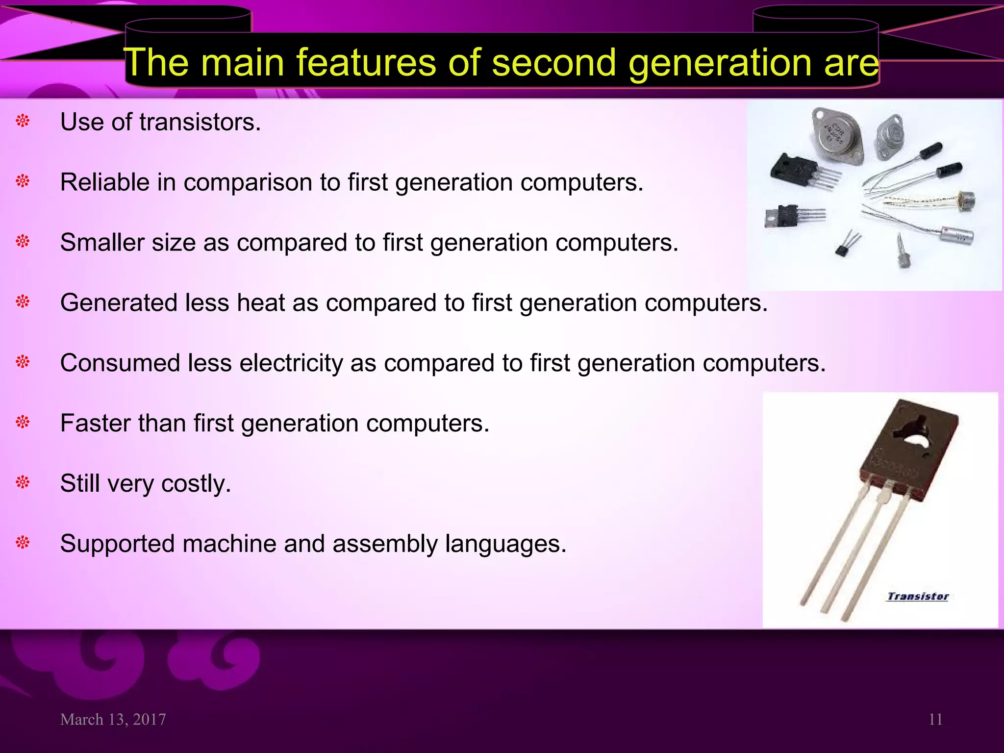 March 13, 2017 11
The main features of second generation areThe main features of second generation are
Use of transistors.
Reliable in comparison to first generation computers.
Smaller size as compared to first generation computers.
Generated less heat as compared to first generation computers.
Consumed less electricity as compared to first generation computers.
Faster than first generation computers.
Still very costly.
Supported machine and assembly languages.
 