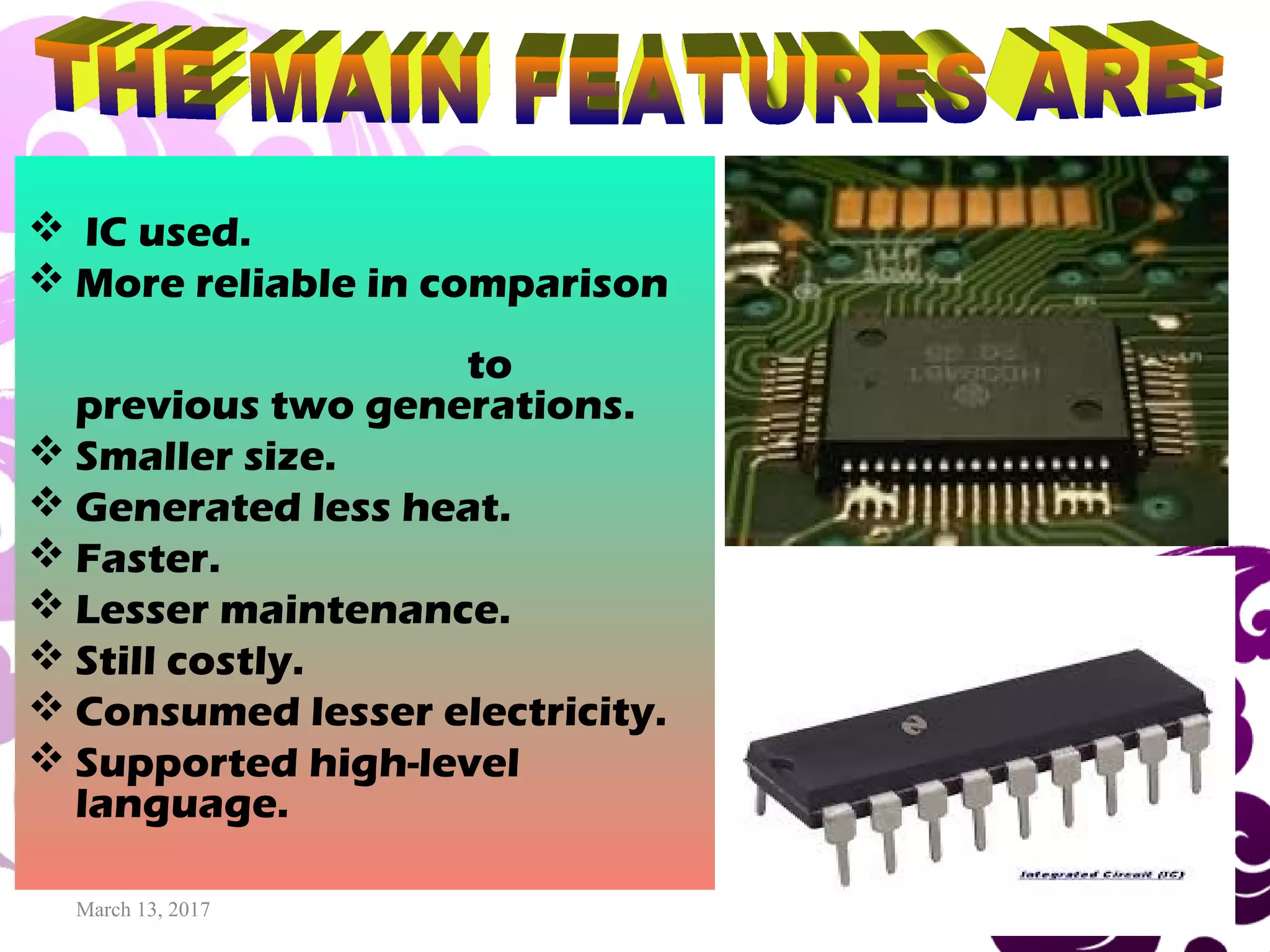 March 13, 2017 14
 IC used.
 More reliable in comparison
to
previous two generations.
 Smaller size.
 Generated less heat.
 Faster.
 Lesser maintenance.
 Still costly.
 Consumed lesser electricity.
 Supported high-level
language.
 