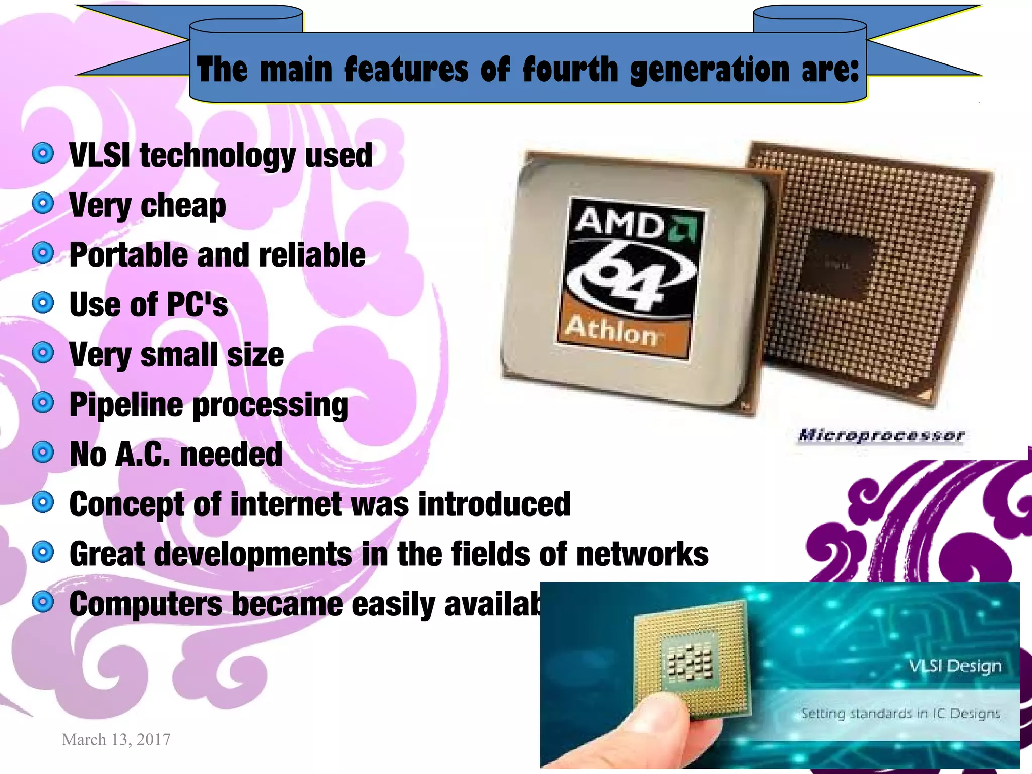 March 13, 2017 17
VLSI technology used
Very cheap
Portable and reliable
Use of PC's
Very small size
Pipeline processing
No A.C. needed
Concept of internet was introduced
Great developments in the fields of networks
Computers became easily available
The main features of fourth generation are:The main features of fourth generation are:
 