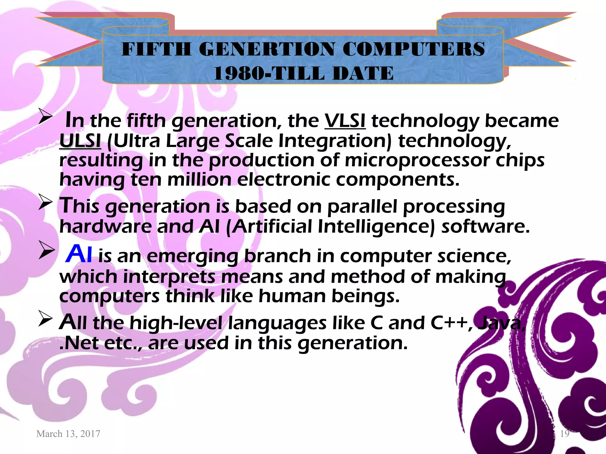 March 13, 2017 19
 In the fifth generation, the VLSI technology became
ULSIULSI (Ultra Large Scale Integration) technology,
resulting in the production of microprocessor chips
having ten million electronic components.
 This generation is based on parallel processing
hardware and AI (Artificial Intelligence) software.
 AI is an emerging branch in computer science,
which interprets means and method of making
computers think like human beings.
 All the high-level languages like C and C++, Java,
.Net etc., are used in this generation.
FIFTH GENERTION COMPUTERS
1980-TILL DATE
FIFTH GENERTION COMPUTERS
1980-TILL DATE
 