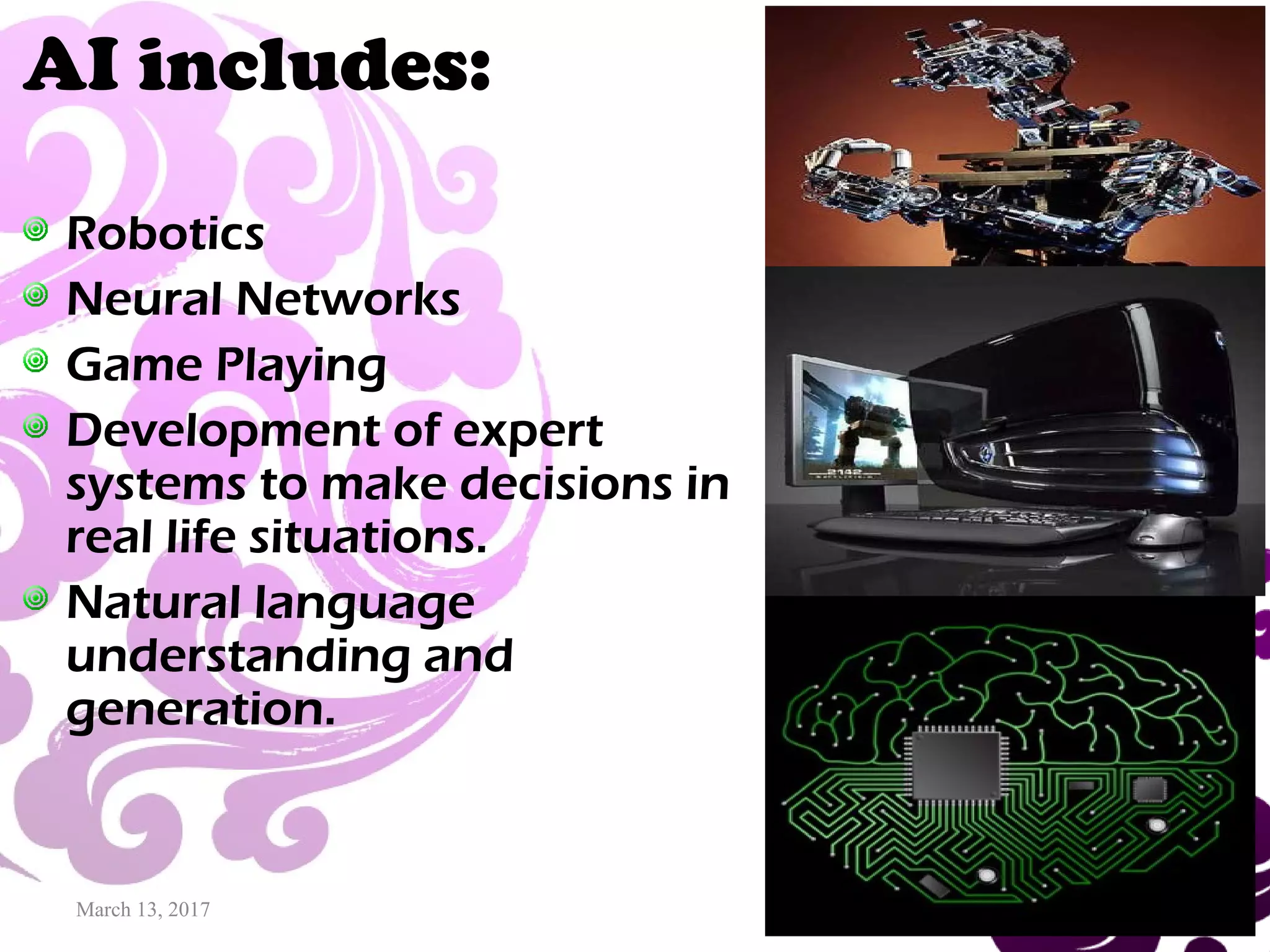 March 13, 2017 20
AI includes:
Robotics
Neural Networks
Game Playing
Development of expert
systems to make decisions in
real life situations.
Natural language
understanding and
generation.
 