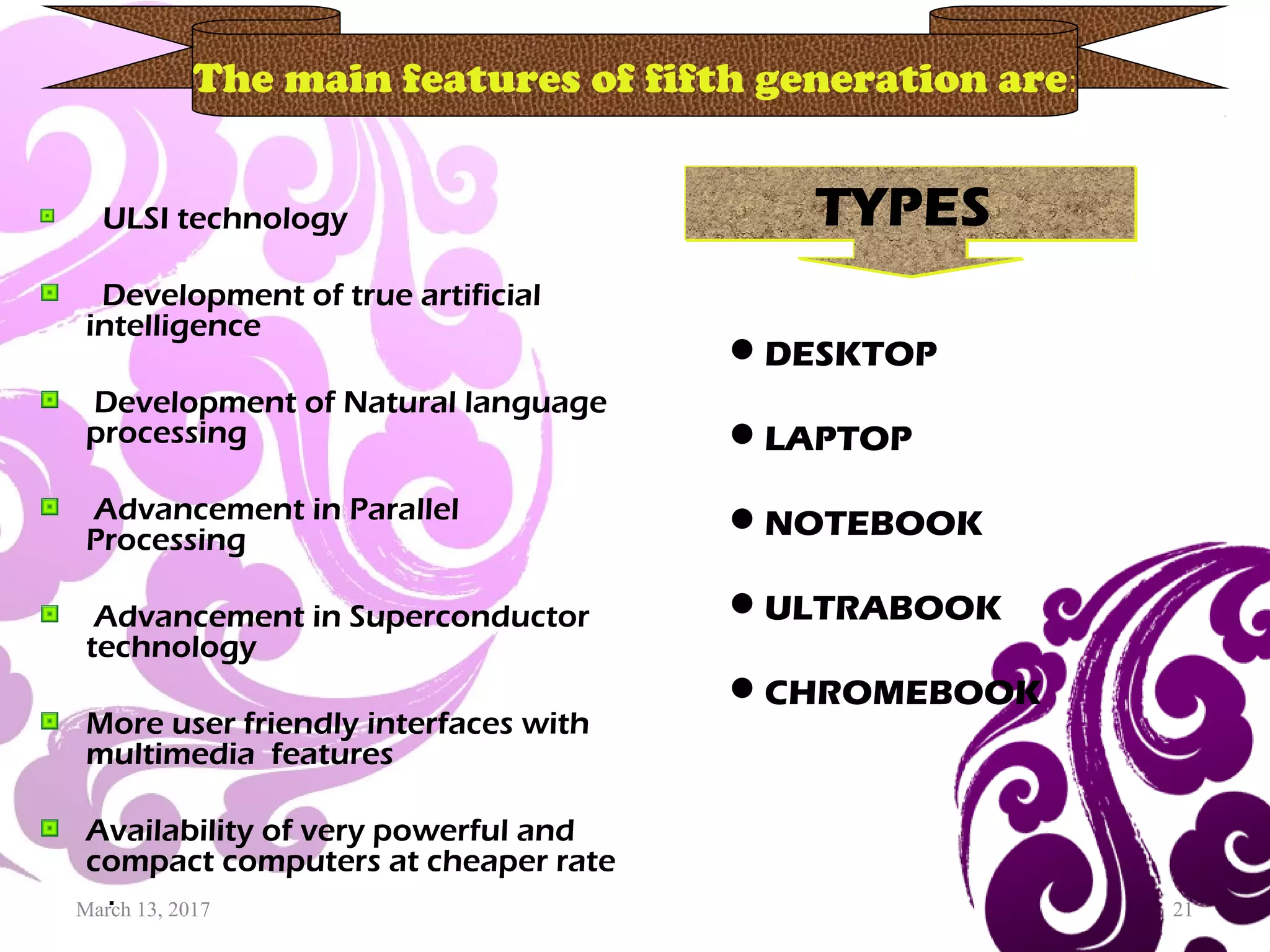 March 13, 2017 21
ULSI technology
Development of true artificial
intelligence
Development of Natural language
processing
Advancement in Parallel
Processing
Advancement in Superconductor
technology
More user friendly interfaces with
multimedia features
Availability of very powerful and
compact computers at cheaper rate
.
The main features of fifth generation are:
TYPESTYPES
DESKTOP
LAPTOP
NOTEBOOK
ULTRABOOK
CHROMEBOOK
 