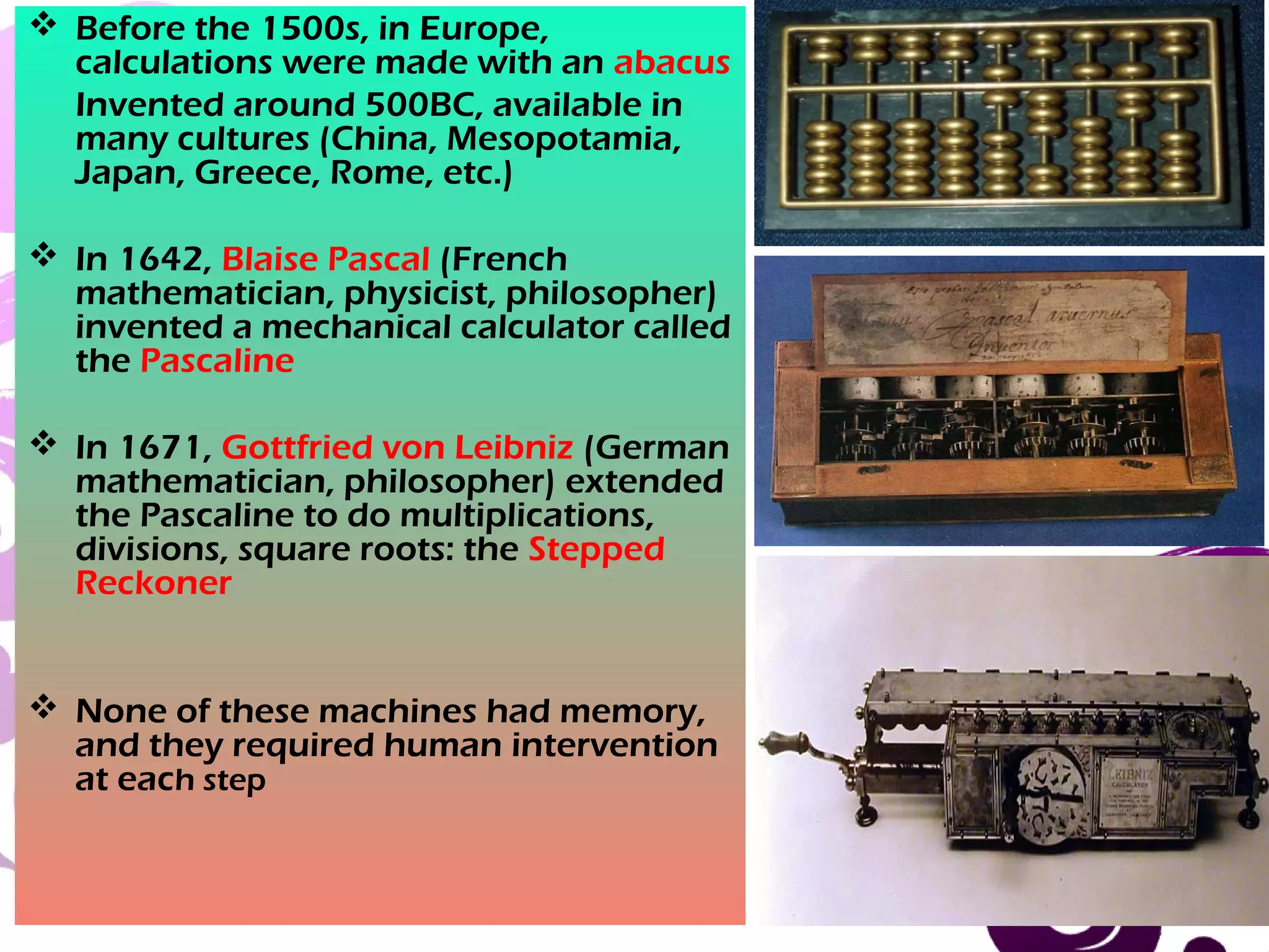 March 13, 2017 23
 Before the 1500s, in Europe,
calculations were made with an abacus
Invented around 500BC, available in
many cultures (China, Mesopotamia,
Japan, Greece, Rome, etc.)
 In 1642, Blaise Pascal (French
mathematician, physicist, philosopher)
invented a mechanical calculator called
the Pascaline
 In 1671, Gottfried von Leibniz (German
mathematician, philosopher) extended
the Pascaline to do multiplications,
divisions, square roots: the Stepped
Reckoner
 None of these machines had memory,
and they required human intervention
at each step
 
