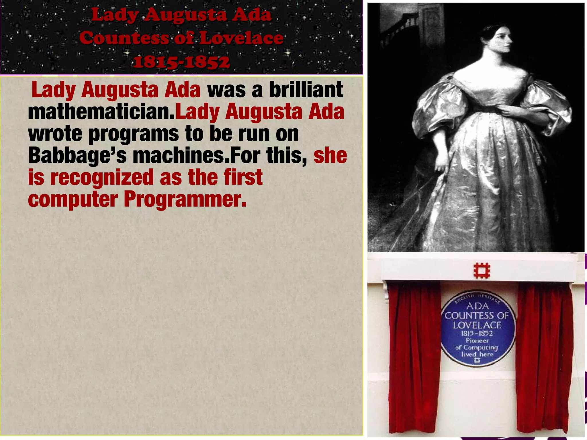 March 13, 2017 25
Lady Augusta AdaLady Augusta Ada
Countess of LovelaceCountess of Lovelace
1815-18521815-1852
Lady Augusta Ada was a brilliant
mathematician.Lady Augusta Ada
wrote programs to be run on
Babbage’s machines.For this, she
is recognized as the first
computer Programmer.
 