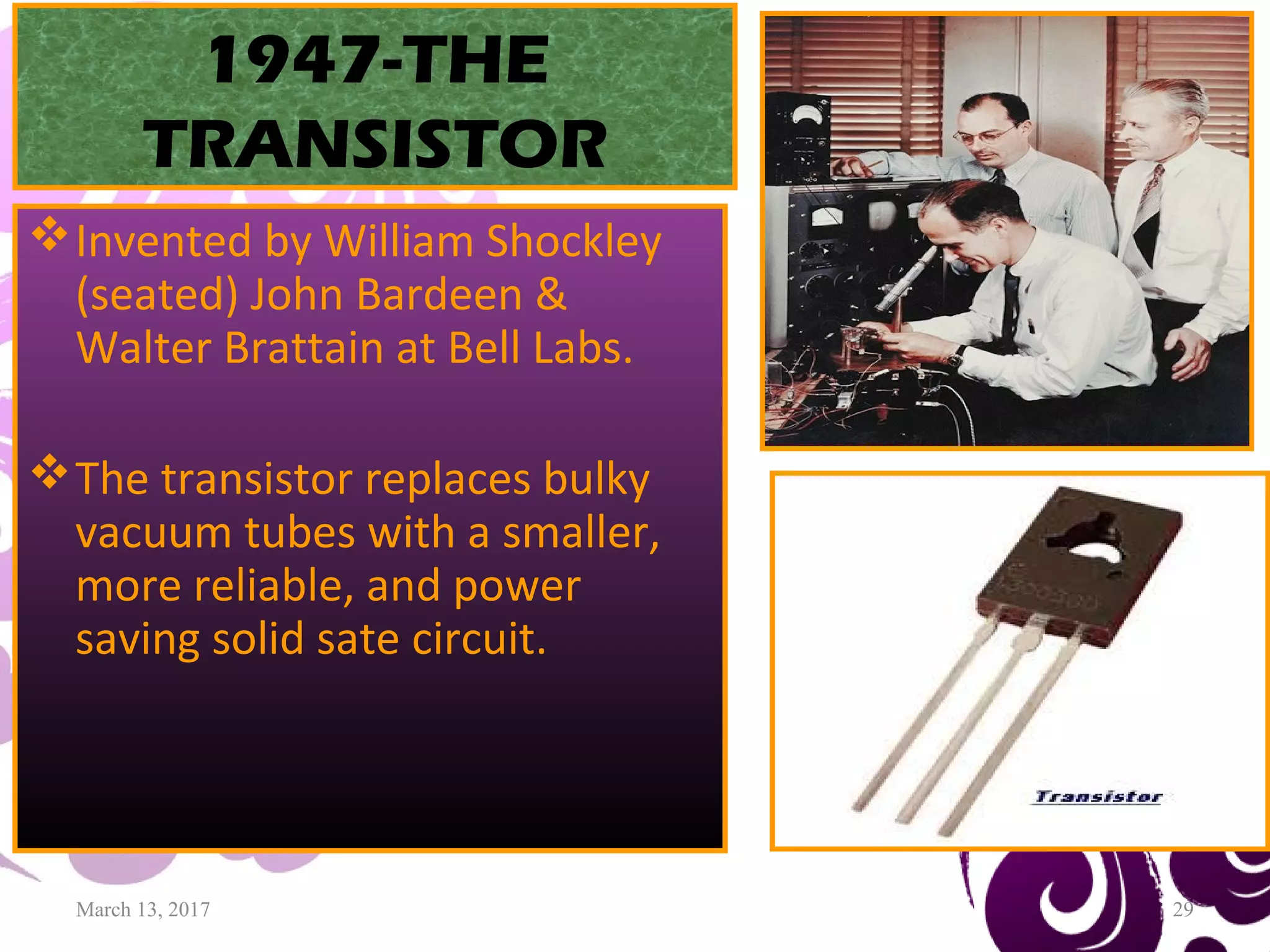 March 13, 2017 29
1947-THE
TRANSISTOR
Invented by William Shockley
(seated) John Bardeen &
Walter Brattain at Bell Labs.
The transistor replaces bulky
vacuum tubes with a smaller,
more reliable, and power
saving solid sate circuit.
 
