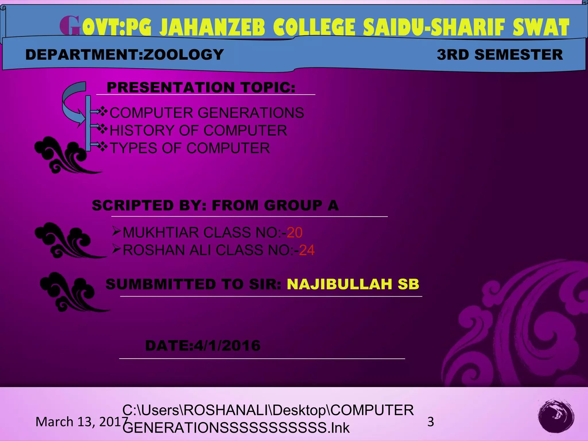 March 13, 2017 3
LOGO
GOVT:PG JAHANZEB COLLEGE SAIDU-SHARIF SWAT
PRESENTATION TOPIC:
COMPUTER GENERATIONS
HISTORY OF COMPUTER
TYPES OF COMPUTER
SCRIPTED BY: FROM GROUP A
MUKHTIAR CLASS NO:-20
ROSHAN ALI CLASS NO:-24
SUMBMITTED TO SIR: NAJIBULLAH SB
DEPARTMENT:ZOOLOGY 3RD SEMESTER
DATE:4/1/2016
C:UsersROSHANALIDesktopCOMPUTER
GENERATIONSSSSSSSSSSS.lnk
 