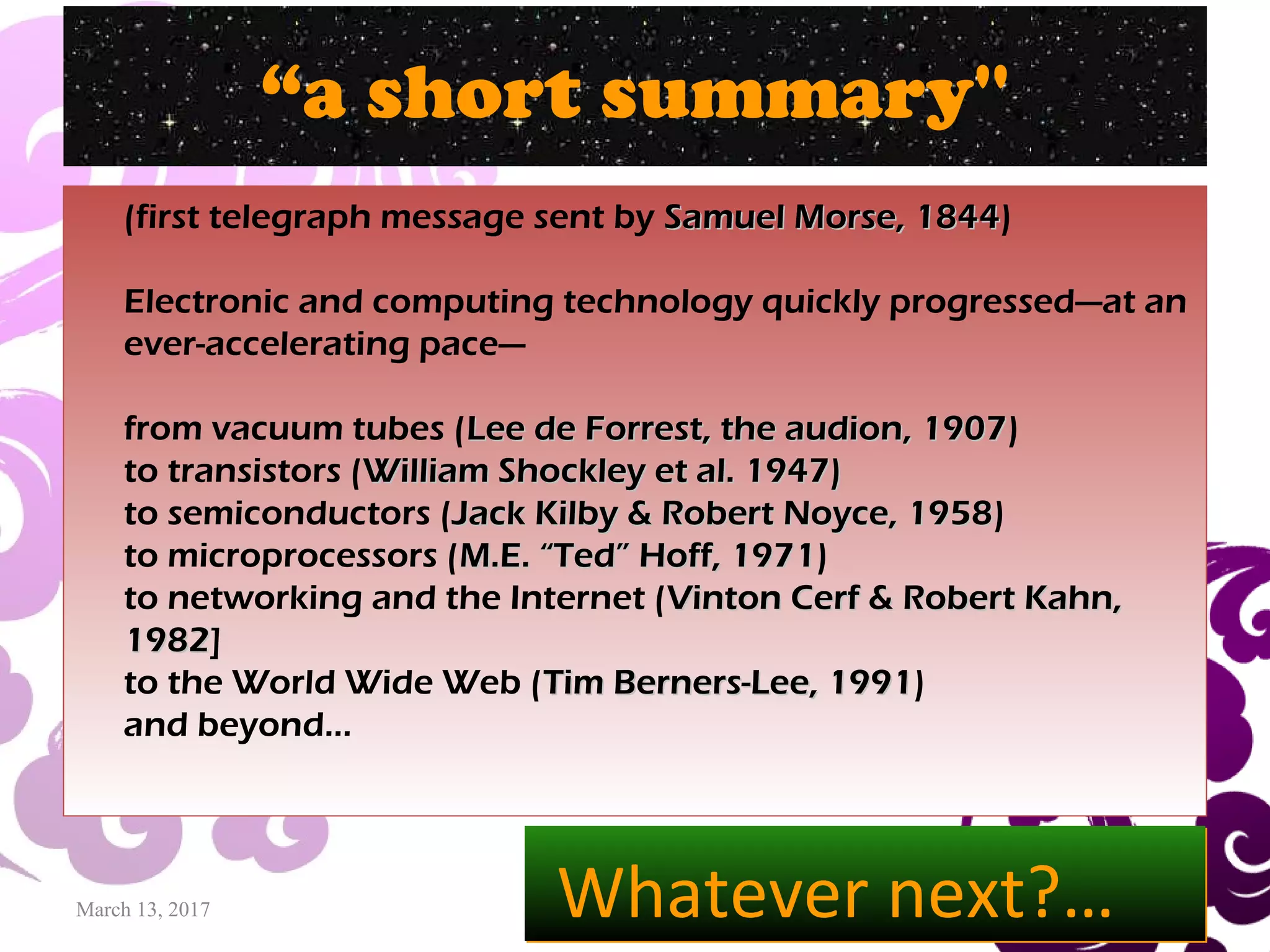 March 13, 2017 33
“a short summary''
(first telegraph message sent by Samuel Morse, 1844Samuel Morse, 1844)
Electronic and computing technology quickly progressed—at an
ever-accelerating pace—
from vacuum tubes (Lee de Forrest, the audion, 1907Lee de Forrest, the audion, 1907)
to transistors (William Shockley et al. 1947)William Shockley et al. 1947)
to semiconductors (Jack Kilby & Robert Noyce, 1958Jack Kilby & Robert Noyce, 1958)
to microprocessors (M.E. “Ted” Hoff, 1971M.E. “Ted” Hoff, 1971)
to networking and the Internet (Vinton Cerf & Robert Kahn,Vinton Cerf & Robert Kahn,
19821982]
to the World Wide Web (Tim Berners-Lee, 1991Tim Berners-Lee, 1991)
and beyond…
Whatever next?…Whatever next?…
 