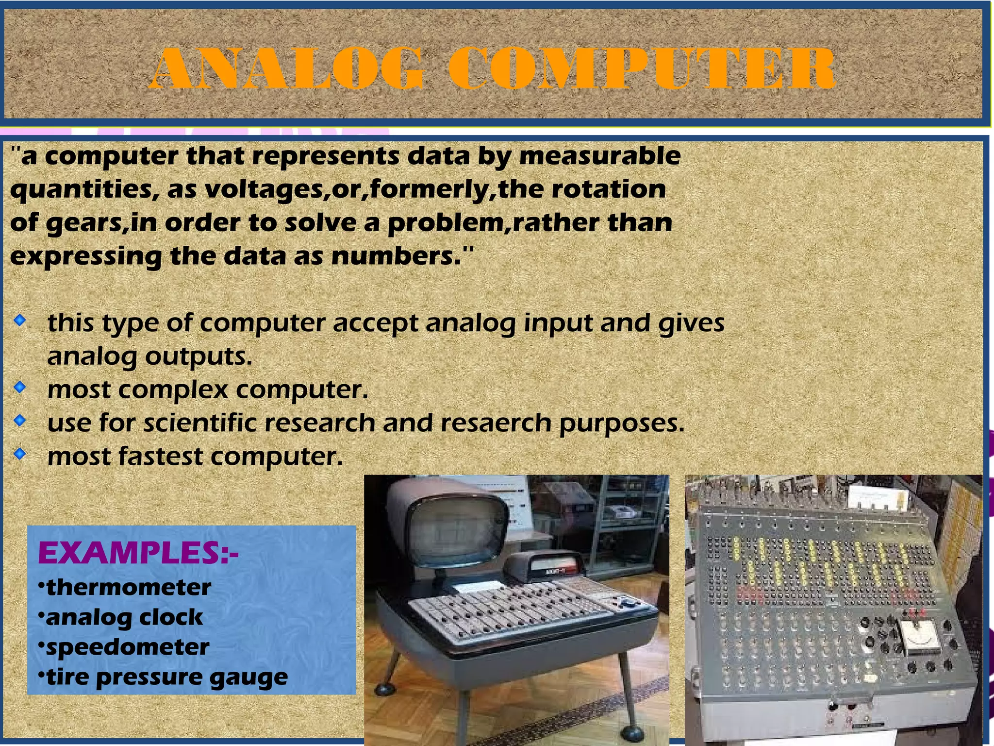 March 13, 2017 35
ANALOG COMPUTERANALOG COMPUTER
''a computer that represents data by measurable
quantities, as voltages,or,formerly,the rotation
of gears,in order to solve a problem,rather than
expressing the data as numbers.''
this type of computer accept analog input and gives
analog outputs.
most complex computer.
use for scientific research and resaerch purposes.
most fastest computer.
EXAMPLES:-
•thermometer
•analog clock
•speedometer
•tire pressure gauge
 