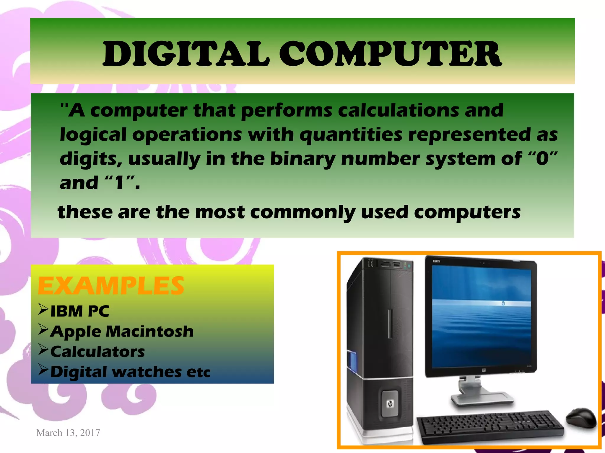 March 13, 2017 36
DIGITAL COMPUTER
''A computer that performs calculations and
logical operations with quantities represented as
digits, usually in the binary number system of “0”
and “1”.
these are the most commonly used computers
EXAMPLES
IBM PC
Apple Macintosh
Calculators
Digital watches etc
 