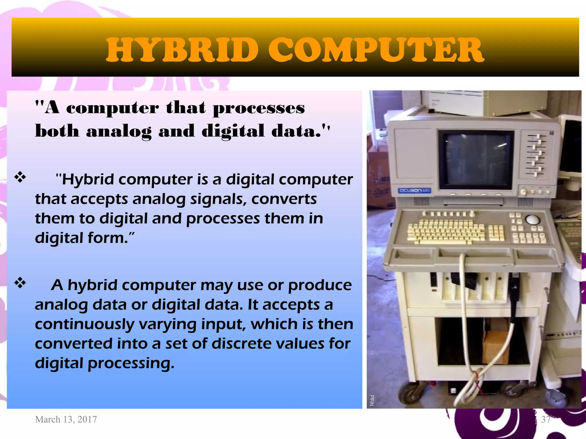 March 13, 2017 37
HYBRID COMPUTER
''A computer that processes
both analog and digital data.''
 ''Hybrid computer is a digital computer
that accepts analog signals, converts
them to digital and processes them in
digital form.”
 A hybrid computer may use or produce
analog data or digital data. It accepts a
continuously varying input, which is then
converted into a set of discrete values for
digital processing.
 