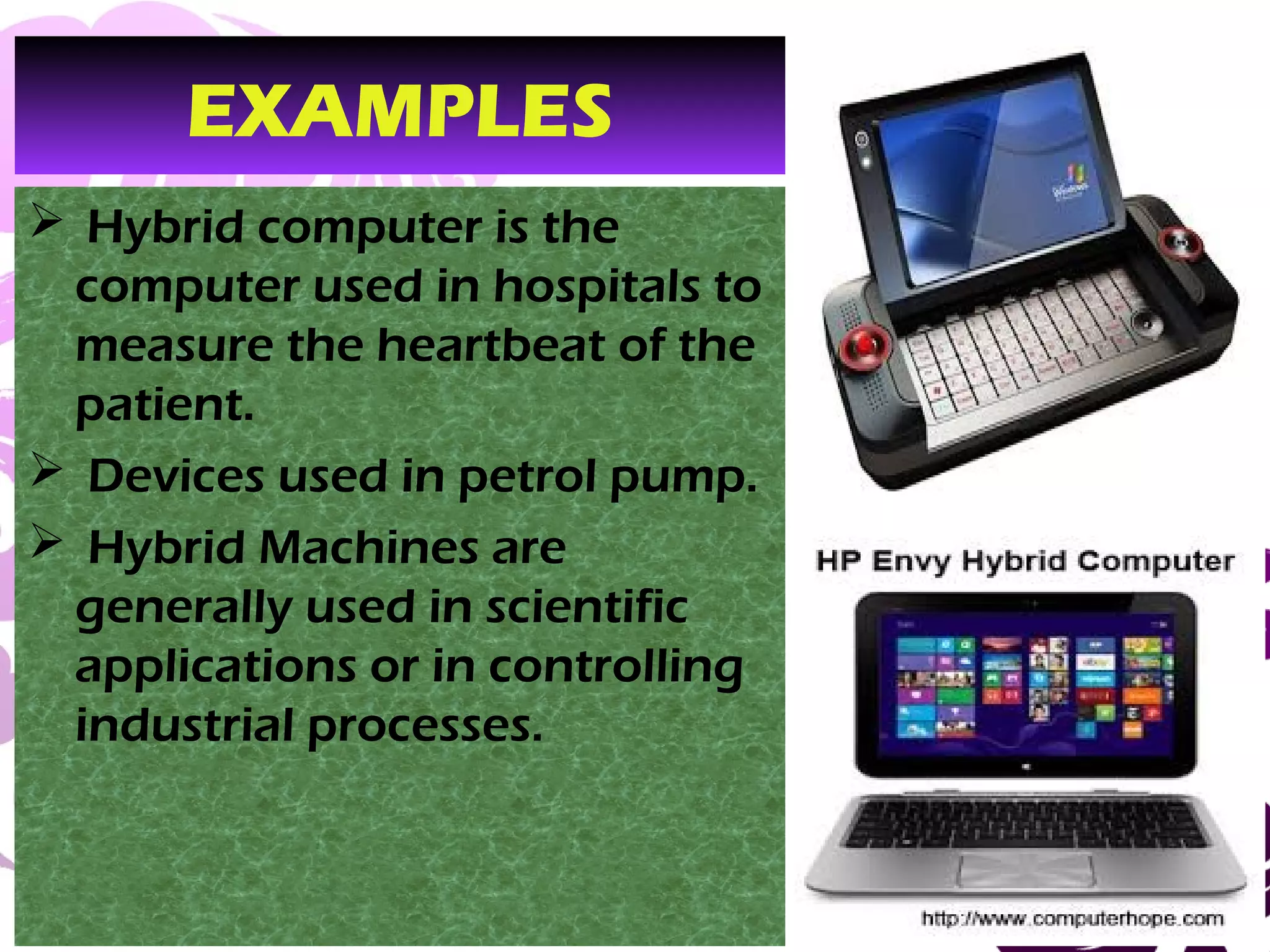 March 13, 2017 38
EXAMPLES
 Hybrid computer is the
computer used in hospitals to
measure the heartbeat of the
patient.
 Devices used in petrol pump.
 Hybrid Machines are
generally used in scientific
applications or in controlling
industrial processes.
 