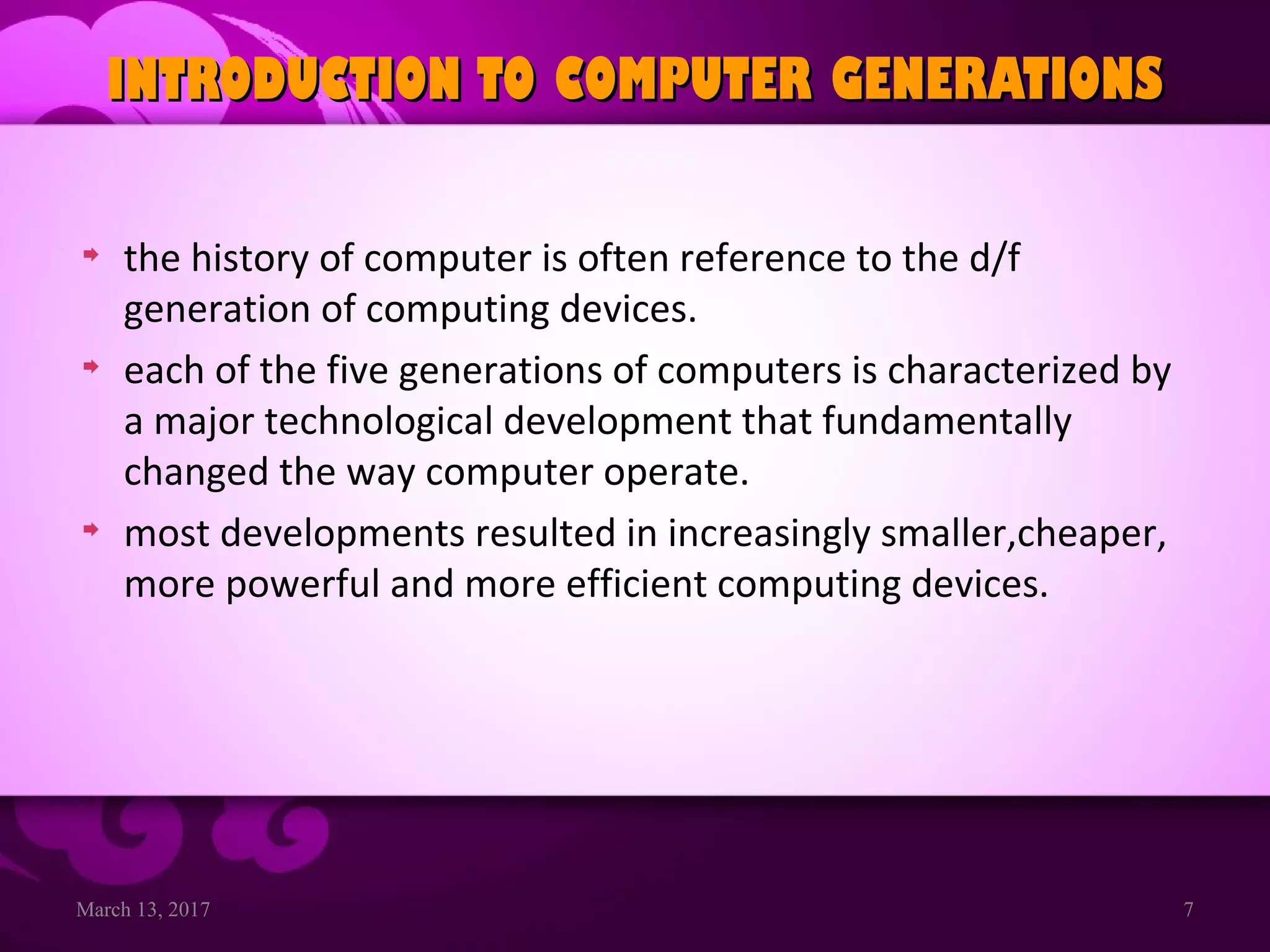 March 13, 2017 7
INTRODUCTION TO COMPUTER GENERATIONSINTRODUCTION TO COMPUTER GENERATIONS
the history of computer is often reference to the d/f
generation of computing devices.
each of the five generations of computers is characterized by
a major technological development that fundamentally
changed the way computer operate.
most developments resulted in increasingly smaller,cheaper,
more powerful and more efficient computing devices.
 