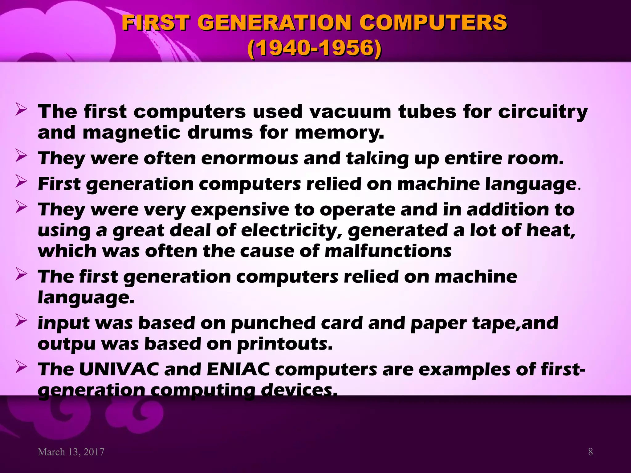 March 13, 2017 8
FIRST GENERATION COMPUTERSFIRST GENERATION COMPUTERS
(1940-1956)(1940-1956)
 The first computers used vacuum tubes for circuitry
and magnetic drums for memory.
 They were often enormous and taking up entire room.
 First generation computers relied on machine language.
 They were very expensive to operate and in addition to
using a great deal of electricity, generated a lot of heat,
which was often the cause of malfunctions
 The first generation computers relied on machine
language.
 input was based on punched card and paper tape,and
outpu was based on printouts.
 The UNIVAC and ENIAC computers are examples of first-
generation computing devices.
 