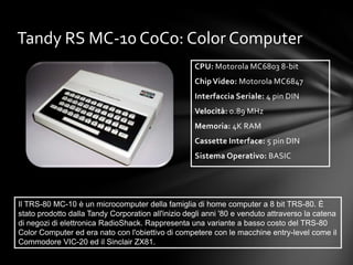 Tandy RS MC-10 CoCo: Color Computer
                                                    CPU: Motorola MC6803 8-bit
                                                    Chip Video: Motorola MC6847
                                                    Interfaccia Seriale: 4 pin DIN
                                                    Velocità: 0.89 MHz
                                                    Memoria: 4K RAM
                                                    Cassette Interface: 5 pin DIN
                                                    Sistema Operativo: BASIC




Il TRS-80 MC-10 è un microcomputer della famiglia di home computer a 8 bit TRS-80. È
stato prodotto dalla Tandy Corporation all'inizio degli anni '80 e venduto attraverso la catena
di negozi di elettronica RadioShack. Rappresenta una variante a basso costo del TRS-80
Color Computer ed era nato con l'obiettivo di competere con le macchine entry-level come il
Commodore VIC-20 ed il Sinclair ZX81.
 