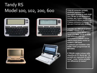 Tandy RS
Model 100, 102, 200, 600   Linea di computer portatili,
                           piuttosto popolare fra i
                           giornalisti durante la metà degli
                           anni '80 per le sue dimensioni
                           limitate, per il peso ridotto, per
                           la tastiera di ottima qualità e per
                           il basso consumo di energia (20
                           ore con 4 normali pile alcaline).

                           Lanciato nel 1983 ad un prezzo
                           di 800$, è dotato di un
                           processore a 8-bit 80C85 con
                           clock a 2.4 MHz, 24 Kb di RAM,
                           uno schermo LCD con
                           risoluzione di 240x64, al suo
                           interno trova posto anche un
                           modem a 300 baud.
                           Il software pre-installato nella
                           ROM è stato programmato da
                           Bill Gates.

                           Il TRS-80 è stato incluso nella
                           classifica di PC World dei "10
                           portatili più importanti di tutti i
                           tempi", come "primo portatile
                           con diffusione di massa".
 