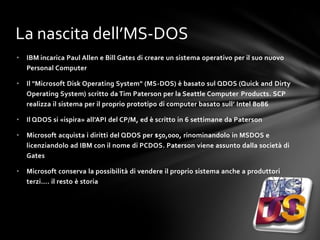 La nascita dell’MS-DOS
•   IBM incarica Paul Allen e Bill Gates di creare un sistema operativo per il suo nuovo
    Personal Computer

•   Il "Microsoft Disk Operating System" (MS-DOS) è basato sul QDOS (Quick and Dirty
    Operating System) scritto da Tim Paterson per la Seattle Computer Products. SCP
    realizza il sistema per il proprio prototipo di computer basato sull’ Intel 8086

•   Il QDOS si «ispira» all’API del CP/M, ed è scritto in 6 settimane da Paterson

•   Microsoft acquista i diritti del QDOS per $50,000, rinominandolo in MSDOS e
    licenziandolo ad IBM con il nome di PCDOS. Paterson viene assunto dalla società di
    Gates

•   Microsoft conserva la possibilità di vendere il proprio sistema anche a produttori
    terzi…. il resto è storia
 