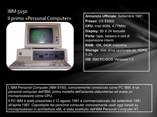 IBM 5150
                                                 Annuncio Ufficiale: Settembre 1981
Il primo «Personal Computer»                     Prezzo: US $3000
                                                 CPU: Intel 8088, 4.77MHz
                                                 Display: 80 X 24 testuale
                                                 Porte: tape, tastiera e slot di
                                                 espansione interni
                                                 RAM: 16K, 640K massima
                                                 Storage: disk drive opzionale da 160KB
                                                 5.25
                                                 OS: IBM PC-DOS Versione 1.0




L'IBM Personal Computer (IBM 5150), comunemente conosciuto come PC IBM, è un
personal computer dell'IBM, primo modello dell'azienda statunitense ad avere un
microprocessore come CPU.
Il PC IBM è stato presentato il 12 agosto 1981 e commercializzato dal settembre 1981
all'aprile 1987. Capostipite dei personal computer comunemente usati oggi basati su
microprocessori in architettura x86, è stato sostituito dall'IBM Personal Computer XT.
 