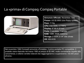 La «prima» di Compaq: Compaq Portable

                                                Annuncio Ufficiale: Novembre 1982
                                                Prezzo: US $2.9950 (due floppy system)
                                                Peso: 11 Kg.
                                                CPU: Intel 8088, 4.77MHz
                                                Display: 9" 80 X 25 text
                                                Porte: 2 parallele, 1 seriala
                                                RAM: 128K, 640K massima
                                                Storage: 2 320K 5-1/4" disk drives
                                                OS: MS-DOS




Nel novembre 1982 CompaQ annuncia «Portable», il primo portatile PC compatibile. Il
prodotto viene rilasciato nel marzo 1983 al prezzo di $2.995, molto conveniente rispetto alla
concorrenza, e ottiene vendite notevoli che raggiungeranno e supereranno i 50.000 pezzi
all’anno.
 