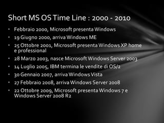 Short MS OS Time Line : 2000 - 2010
• Febbraio 2000, Microsoft presenta Windows
• 19 Giugno 2000, arriva Windows ME
• 25 Ottobre 2001, Microsoft presenta Windows XP home
  e professional
• 28 Marzo 2003, nasce Microsoft Windows Server 2003
• 14 Luglio 2005, IBM termina le vendite di OS/2
• 30 Gennaio 2007, arriva Windows Vista
• 27 Febbraio 2008, arriva Windows Server 2008
• 22 Ottobre 2009, Microsoft presenta Windows 7 e
  Windows Server 2008 R2
 