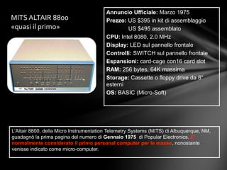 Annuncio Ufficiale: Marzo 1975
MITS ALTAIR 8800                         Prezzo: US $395 in kit di assemblaggio
«quasi il primo»                                 US $495 assemblato
                                         CPU: Intel 8080, 2.0 MHz
                                         Display: LED sul pannello frontale
                                         Controlli: SWITCH sul pannello frontale
                                         Espansioni: card-cage con16 card slot
                                         RAM: 256 bytes, 64K massima
                                         Storage: Cassette o floppy drive da 8"
                                         esterni
                                         OS: BASIC (Micro-Soft)




L’Altair 8800, della Micro Instrumentation Telemetry Systems (MITS) di Albuquerque, NM,
guadagnò la prima pagina del numero di Gennaio 1975 di Popular Electronics. E’
normalmente considerato il primo personal computer per le masse, nonostante
venisse indicato come micro-computer.
 