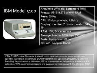 Annuncio Ufficiale: Settembre 1975
IBM Model 5100                      Prezzo: US $19.975 w/ 64K RAM
                                    Peso: 55 Kg
                                    CPU: IBM proprietaria, 1.9MHz
                                    Display: monitor 5" monocromatico 64 X
                                    16
                                    RAM: 16K, 64K massima
                                    Storage: Internal 200K tape (DC300)
                                    Porte: tape/printer I/O port
                                    OS: APL e/oppure BASIC



L'IBM 5100 Portable Computer è stato il primo personal computer commercializzato
dall'IBM. Il prototipo, denominato SCAMP (acronimo di Special Computer APL Machine
Portable), fu mostrato al pubblico nel 1973 e la sua commercializzazione annunciata il 9
settembre 1975, commercializzazione che avvenne nei mesi seguenti fino al marzo 1982.
 