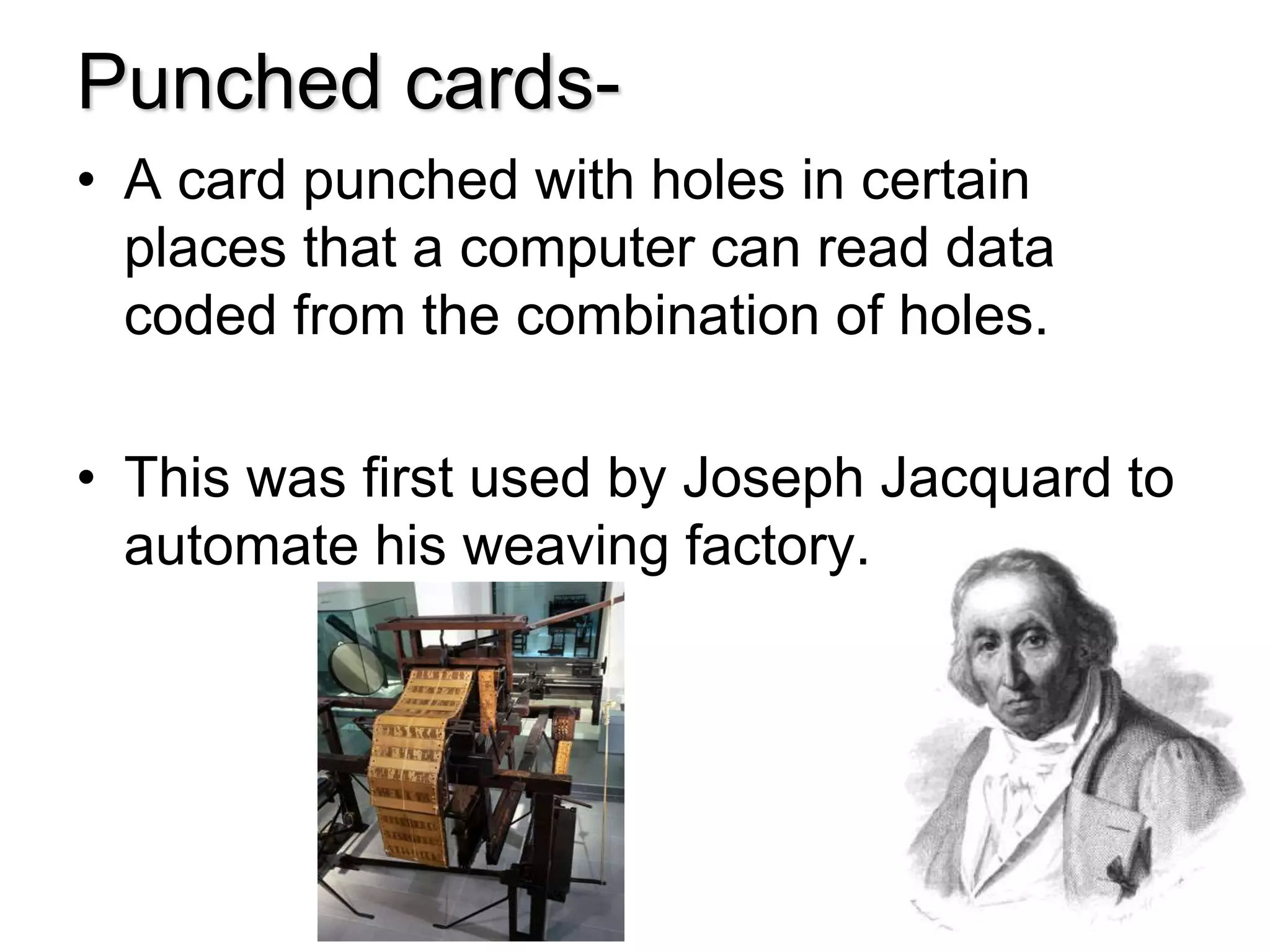 Punched cards-
• A card punched with holes in certain
places that a computer can read data
coded from the combination of holes.
• This was first used by Joseph Jacquard to
automate his weaving factory.