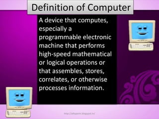 Definition of Computer
A device that computes,
especially a
programmable electronic
machine that performs
high-speed mathematical
or logical operations or
that assembles, stores,
correlates, or otherwise
processes information.
http://alltypeim.blogspot.in/
 