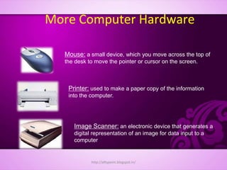 More Computer Hardware
Mouse: a small device, which you move across the top of
the desk to move the pointer or cursor on the screen.
Printer: used to make a paper copy of the information
into the computer.
Image Scanner: an electronic device that generates a
digital representation of an image for data input to a
computer
http://alltypeim.blogspot.in/
 