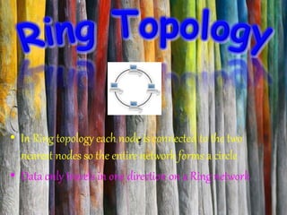• In Ring topology each node is connected to the two
nearest nodes so the entire network forms a circle
• Data only travels in one direction on a Ring network
 