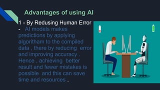Advantages of using AI
1 - By Redusing Human Error
- AI models makes
predictions by applying
algoritham to the compiled
data , there by reducing error
and improving accuracy .
Hence , achieving better
result and fewer mistakes is
possible and this can save
time and resources .
 