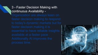 3 - Faster Decision Making with
continuous Availability -
Organization are always keen on
faster decision making to respond
to today's dynamic markets but for
faster decision making it is
essential to have reliable insights
available at a faster pace .
Additionally AI improves the
process time.
 