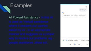 Examples
AI Powerd Assistance - In this AI
is used as Vertual assistance
where it answers our queries
asked by us , in an appropriate
manner and suggests us a proper
way to resolve our problems .eg -
google assistance ,alexa ect.
 