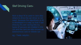 Slef Driving Cars-
Now a days AI is used in cars also
where to drive the car driver is not
need because the algoritham of AI
is developed in a way so that it can
drive by it's own during this my
types of sencers are intalled in the
car and the cars are also known as
autonomous cars or robotic car .
eg - Tesla ,waymo .
 