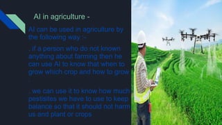 AI in agriculture -
AI can be used in agriculture by
the following way :-
. if a person who do not known
anything about farming then he
can use AI to know that when to
grow which crop and how to grow
.
. we can use it to know how much
pestisites we have to use to keep
balance so that it should not harm
us and plant or crops .
 