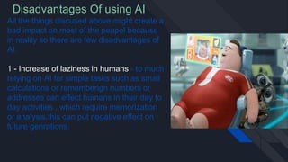 Disadvantages Of using AI
All the things discused above might create a
bad impact on most of the peapol because
in reality so there are few disadvantages of
AI.
1 - Increase of laziness in humans - to much
relying on AI for simple tasks such as small
calculations or rememberign numbers or
addresses can effect humans in their day to
day activities , which require memorization
or analysis.this can put negative effect on
future genrations.
 