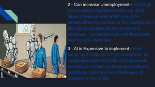 2 - Can increase Unemployment - Although
AI can replace repetitive tasks and thers
types of manual work which would be
beneficial for the compay or the capitalist but
this has a negative impact on works or
employes , conventional job will likely taken
over by AI in the future
3 - AI is Expensive to implement - intial
setup for AI requires a high investment as
companies have to invest in AI framework
including the latest hardware and software
,additional costs such as maintaining AI
systems is very costly
 